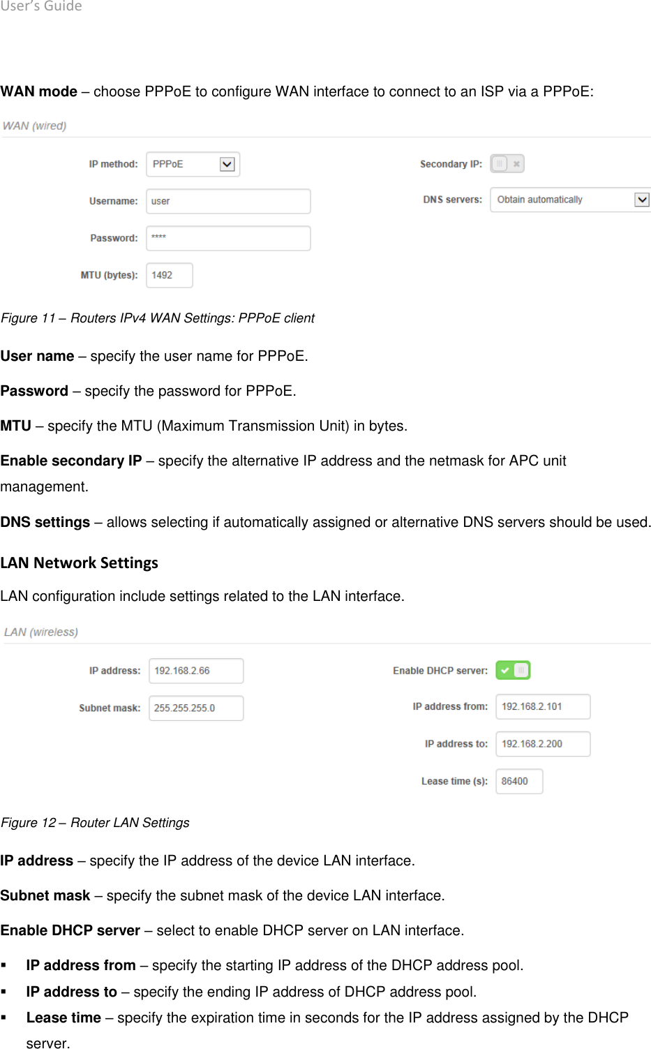 User’s Guide deliberant Page 24  WAN mode – choose PPPoE to configure WAN interface to connect to an ISP via a PPPoE:  Figure 11 – Routers IPv4 WAN Settings: PPPoE client User name – specify the user name for PPPoE. Password – specify the password for PPPoE. MTU – specify the MTU (Maximum Transmission Unit) in bytes. Enable secondary IP – specify the alternative IP address and the netmask for APC unit management. DNS settings – allows selecting if automatically assigned or alternative DNS servers should be used. LAN Network Settings LAN configuration include settings related to the LAN interface.  Figure 12 – Router LAN Settings IP address – specify the IP address of the device LAN interface. Subnet mask – specify the subnet mask of the device LAN interface. Enable DHCP server – select to enable DHCP server on LAN interface.  IP address from – specify the starting IP address of the DHCP address pool.  IP address to – specify the ending IP address of DHCP address pool.  Lease time – specify the expiration time in seconds for the IP address assigned by the DHCP server. 