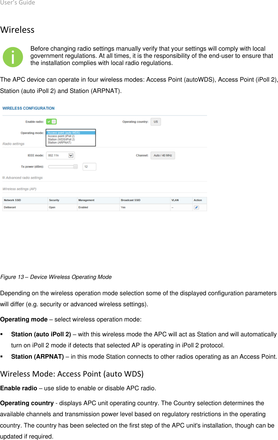 User’s Guide deliberant Page 25 Wireless  Before changing radio settings manually verify that your settings will comply with local government regulations. At all times, it is the responsibility of the end-user to ensure that the installation complies with local radio regulations. The APC device can operate in four wireless modes: Access Point (autoWDS), Access Point (iPoll 2), Station (auto iPoll 2) and Station (ARPNAT).  Figure 13 – Device Wireless Operating Mode Depending on the wireless operation mode selection some of the displayed configuration parameters will differ (e.g. security or advanced wireless settings). Operating mode – select wireless operation mode:  Station (auto iPoll 2) – with this wireless mode the APC will act as Station and will automatically turn on iPoll 2 mode if detects that selected AP is operating in iPoll 2 protocol.   Station (ARPNAT) – in this mode Station connects to other radios operating as an Access Point. Wireless Mode: Access Point (auto WDS) Enable radio – use slide to enable or disable APC radio. Operating country - displays APC unit operating country. The Country selection determines the available channels and transmission power level based on regulatory restrictions in the operating country. The country has been selected on the first step of the APC unit&apos;s installation, though can be updated if required.  