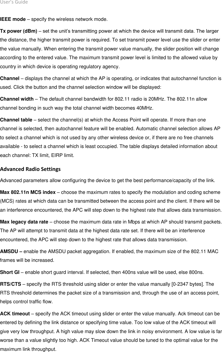 User’s Guide deliberant Page 26 IEEE mode – specify the wireless network mode. Tx power (dBm) – set the unit’s transmitting power at which the device will transmit data. The larger the distance, the higher transmit power is required. To set transmit power level use the slider or enter the value manually. When entering the transmit power value manually, the slider position will change according to the entered value. The maximum transmit power level is limited to the allowed value by country in which device is operating regulatory agency.  Channel – displays the channel at which the AP is operating, or indicates that autochannel function is used. Click the button and the channel selection window will be displayed:  Channel width – The default channel bandwidth for 802.11 radio is 20MHz. The 802.11n allow channel bonding in such way the total channel width becomes 40MHz. Channel table – select the channel(s) at which the Access Point will operate. If more than one channel is selected, then autochannel feature will be enabled. Automatic channel selection allows AP to select a channel which is not used by any other wireless device or, if there are no free channels available - to select a channel which is least occupied. The table displays detailed information about each channel: TX limit, EIRP limit. Advanced Radio Settings Advanced parameters allow configuring the device to get the best performance/capacity of the link. Max 802.11n MCS index – choose the maximum rates to specify the modulation and coding scheme (MCS) rates at which data can be transmitted between the access point and the client. If there will be an interference encountered, the APC will step down to the highest rate that allows data transmission.  Max legacy data rate – choose the maximum data rate in Mbps at which AP should transmit packets. The AP will attempt to transmit data at the highest data rate set. If there will be an interference encountered, the APC will step down to the highest rate that allows data transmission.  AMSDU – enable the AMSDU packet aggregation. If enabled, the maximum size of the 802.11 MAC frames will be increased. Short GI – enable short guard interval. If selected, then 400ns value will be used, else 800ns.  RTS/CTS – specify the RTS threshold using slider or enter the value manually [0-2347 bytes]. The RTS threshold determines the packet size of a transmission and, through the use of an access point, helps control traffic flow.  ACK timeout – specify the ACK timeout using slider or enter the value manually. Ack timeout can be entered by defining the link distance or specifying time value. Too low value of the ACK timeout will give very low throughput. A high value may slow down the link in noisy environment. A low value is far worse than a value slightly too high. ACK Timeout value should be tuned to the optimal value for the maximum link throughput.  