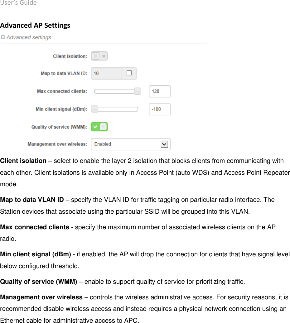 User’s Guide deliberant Page 28 Advanced AP Settings  Client isolation – select to enable the layer 2 isolation that blocks clients from communicating with each other. Client isolations is available only in Access Point (auto WDS) and Access Point Repeater mode.  Map to data VLAN ID – specify the VLAN ID for traffic tagging on particular radio interface. The Station devices that associate using the particular SSID will be grouped into this VLAN. Max connected clients - specify the maximum number of associated wireless clients on the AP radio.  Min client signal (dBm) - if enabled, the AP will drop the connection for clients that have signal level below configured threshold.  Quality of service (WMM) – enable to support quality of service for prioritizing traffic. Management over wireless – controls the wireless administrative access. For security reasons, it is recommended disable wireless access and instead requires a physical network connection using an Ethernet cable for administrative access to APC.    