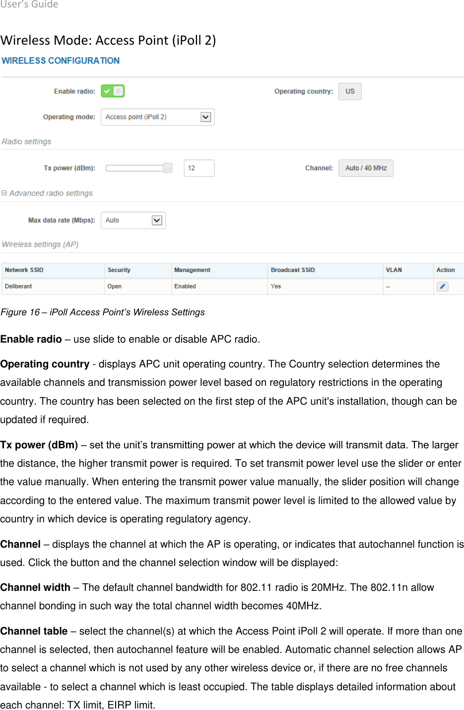 User’s Guide deliberant Page 29 Wireless Mode: Access Point (iPoll 2)   Figure 16 – iPoll Access Point’s Wireless Settings Enable radio – use slide to enable or disable APC radio. Operating country - displays APC unit operating country. The Country selection determines the available channels and transmission power level based on regulatory restrictions in the operating country. The country has been selected on the first step of the APC unit&apos;s installation, though can be updated if required.  Tx power (dBm) – set the unit’s transmitting power at which the device will transmit data. The larger the distance, the higher transmit power is required. To set transmit power level use the slider or enter the value manually. When entering the transmit power value manually, the slider position will change according to the entered value. The maximum transmit power level is limited to the allowed value by country in which device is operating regulatory agency.  Channel – displays the channel at which the AP is operating, or indicates that autochannel function is used. Click the button and the channel selection window will be displayed:  Channel width – The default channel bandwidth for 802.11 radio is 20MHz. The 802.11n allow channel bonding in such way the total channel width becomes 40MHz. Channel table – select the channel(s) at which the Access Point iPoll 2 will operate. If more than one channel is selected, then autochannel feature will be enabled. Automatic channel selection allows AP to select a channel which is not used by any other wireless device or, if there are no free channels available - to select a channel which is least occupied. The table displays detailed information about each channel: TX limit, EIRP limit. 