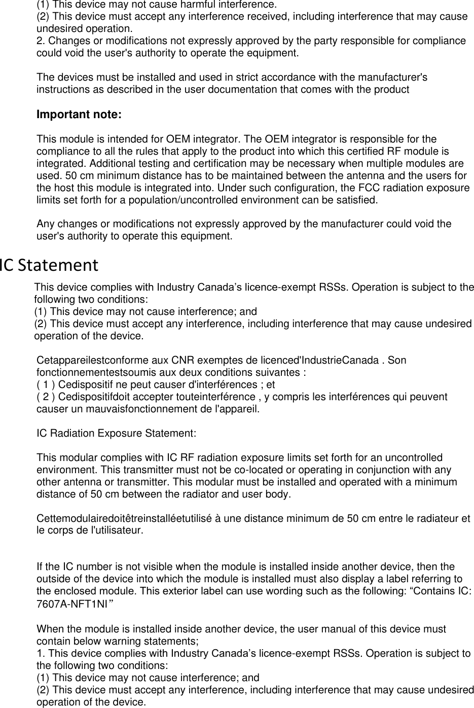  deliberant Page 3 (1) This device may not cause harmful interference. (2) This device must accept any interference received, including interference that may cause undesired operation. 2. Changes or modifications not expressly approved by the party responsible for compliance could void the user&apos;s authority to operate the equipment.  The devices must be installed and used in strict accordance with the manufacturer&apos;s instructions as described in the user documentation that comes with the product  Important note:  This module is intended for OEM integrator. The OEM integrator is responsible for the compliance to all the rules that apply to the product into which this certified RF module is integrated. Additional testing and certification may be necessary when multiple modules are used. 50 cm minimum distance has to be maintained between the antenna and the users for the host this module is integrated into. Under such configuration, the FCC radiation exposure limits set forth for a population/uncontrolled environment can be satisfied.   Any changes or modifications not expressly approved by the manufacturer could void the user&apos;s authority to operate this equipment. IC Statement This device complies with Industry Canada’s licence-exempt RSSs. Operation is subject to the following two conditions:  (1) This device may not cause interference; and  (2) This device must accept any interference, including interference that may cause undesired operation of the device.   Cetappareilestconforme aux CNR exemptes de licenced&apos;IndustrieCanada . Son fonctionnementestsoumis aux deux conditions suivantes : ( 1 ) Cedispositif ne peut causer d&apos;interférences ; et ( 2 ) Cedispositifdoit accepter touteinterférence , y compris les interférences qui peuvent causer un mauvaisfonctionnement de l&apos;appareil.  IC Radiation Exposure Statement:  This modular complies with IC RF radiation exposure limits set forth for an uncontrolled environment. This transmitter must not be co-located or operating in conjunction with any other antenna or transmitter. This modular must be installed and operated with a minimum distance of 50 cm between the radiator and user body.  Cettemodulairedoitêtreinstalléetutilisé à une distance minimum de 50 cm entre le radiateur et le corps de l&apos;utilisateur.   If the IC number is not visible when the module is installed inside another device, then the outside of the device into which the module is installed must also display a label referring to the enclosed module. This exterior label can use wording such as the following: “Contains IC: 7607A-NFT1NI”  When the module is installed inside another device, the user manual of this device must contain below warning statements; 1. This device complies with Industry Canada’s licence-exempt RSSs. Operation is subject to the following two conditions:  (1) This device may not cause interference; and  (2) This device must accept any interference, including interference that may cause undesired operation of the device.  