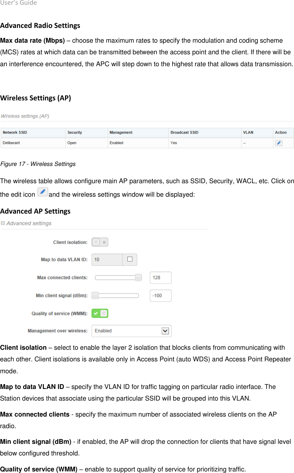 User’s Guide deliberant Page 30 Advanced Radio Settings Max data rate (Mbps) – choose the maximum rates to specify the modulation and coding scheme (MCS) rates at which data can be transmitted between the access point and the client. If there will be an interference encountered, the APC will step down to the highest rate that allows data transmission.   Wireless Settings (AP)  Figure 17 - Wireless Settings The wireless table allows configure main AP parameters, such as SSID, Security, WACL, etc. Click on the edit icon  and the wireless settings window will be displayed: Advanced AP Settings  Client isolation – select to enable the layer 2 isolation that blocks clients from communicating with each other. Client isolations is available only in Access Point (auto WDS) and Access Point Repeater mode.  Map to data VLAN ID – specify the VLAN ID for traffic tagging on particular radio interface. The Station devices that associate using the particular SSID will be grouped into this VLAN. Max connected clients - specify the maximum number of associated wireless clients on the AP radio.  Min client signal (dBm) - if enabled, the AP will drop the connection for clients that have signal level below configured threshold.  Quality of service (WMM) – enable to support quality of service for prioritizing traffic. 