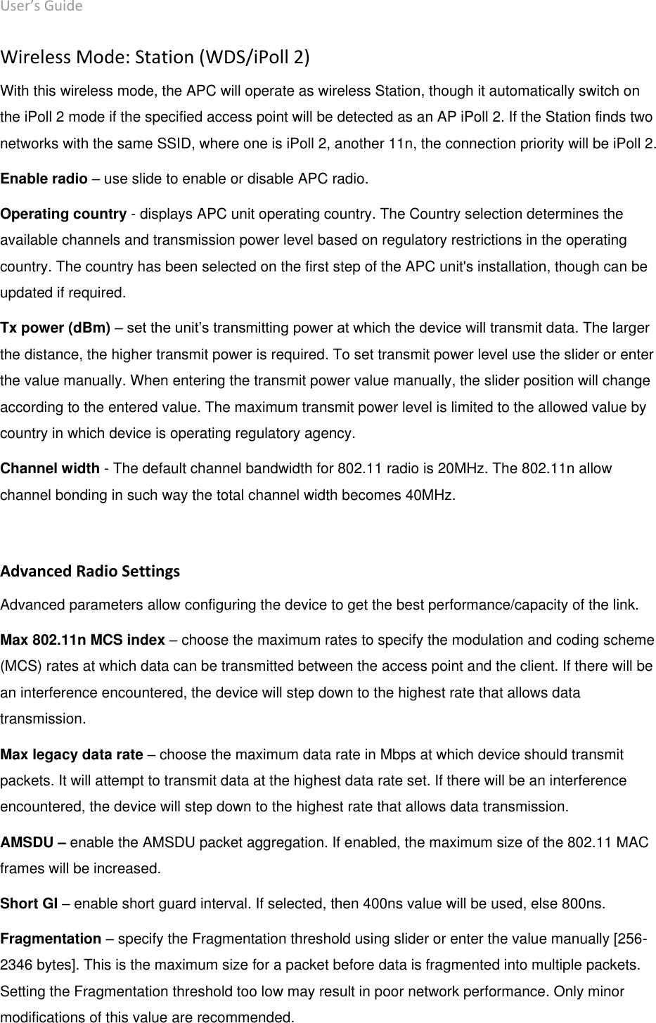 User’s Guide deliberant Page 32 Wireless Mode: Station (WDS/iPoll 2) With this wireless mode, the APC will operate as wireless Station, though it automatically switch on the iPoll 2 mode if the specified access point will be detected as an AP iPoll 2. If the Station finds two networks with the same SSID, where one is iPoll 2, another 11n, the connection priority will be iPoll 2.  Enable radio – use slide to enable or disable APC radio. Operating country - displays APC unit operating country. The Country selection determines the available channels and transmission power level based on regulatory restrictions in the operating country. The country has been selected on the first step of the APC unit&apos;s installation, though can be updated if required.  Tx power (dBm) – set the unit’s transmitting power at which the device will transmit data. The larger the distance, the higher transmit power is required. To set transmit power level use the slider or enter the value manually. When entering the transmit power value manually, the slider position will change according to the entered value. The maximum transmit power level is limited to the allowed value by country in which device is operating regulatory agency.  Channel width - The default channel bandwidth for 802.11 radio is 20MHz. The 802.11n allow channel bonding in such way the total channel width becomes 40MHz.   Advanced Radio Settings Advanced parameters allow configuring the device to get the best performance/capacity of the link. Max 802.11n MCS index – choose the maximum rates to specify the modulation and coding scheme (MCS) rates at which data can be transmitted between the access point and the client. If there will be an interference encountered, the device will step down to the highest rate that allows data transmission.  Max legacy data rate – choose the maximum data rate in Mbps at which device should transmit packets. It will attempt to transmit data at the highest data rate set. If there will be an interference encountered, the device will step down to the highest rate that allows data transmission.  AMSDU – enable the AMSDU packet aggregation. If enabled, the maximum size of the 802.11 MAC frames will be increased. Short GI – enable short guard interval. If selected, then 400ns value will be used, else 800ns.  Fragmentation – specify the Fragmentation threshold using slider or enter the value manually [256-2346 bytes]. This is the maximum size for a packet before data is fragmented into multiple packets. Setting the Fragmentation threshold too low may result in poor network performance. Only minor modifications of this value are recommended.  