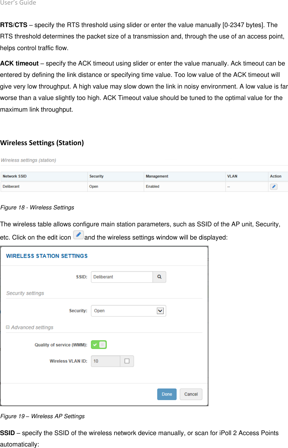 User’s Guide deliberant Page 33 RTS/CTS – specify the RTS threshold using slider or enter the value manually [0-2347 bytes]. The RTS threshold determines the packet size of a transmission and, through the use of an access point, helps control traffic flow.  ACK timeout – specify the ACK timeout using slider or enter the value manually. Ack timeout can be entered by defining the link distance or specifying time value. Too low value of the ACK timeout will give very low throughput. A high value may slow down the link in noisy environment. A low value is far worse than a value slightly too high. ACK Timeout value should be tuned to the optimal value for the maximum link throughput.   Wireless Settings (Station)  Figure 18 - Wireless Settings The wireless table allows configure main station parameters, such as SSID of the AP unit, Security, etc. Click on the edit icon  and the wireless settings window will be displayed:  Figure 19 – Wireless AP Settings SSID – specify the SSID of the wireless network device manually, or scan for iPoll 2 Access Points automatically: 