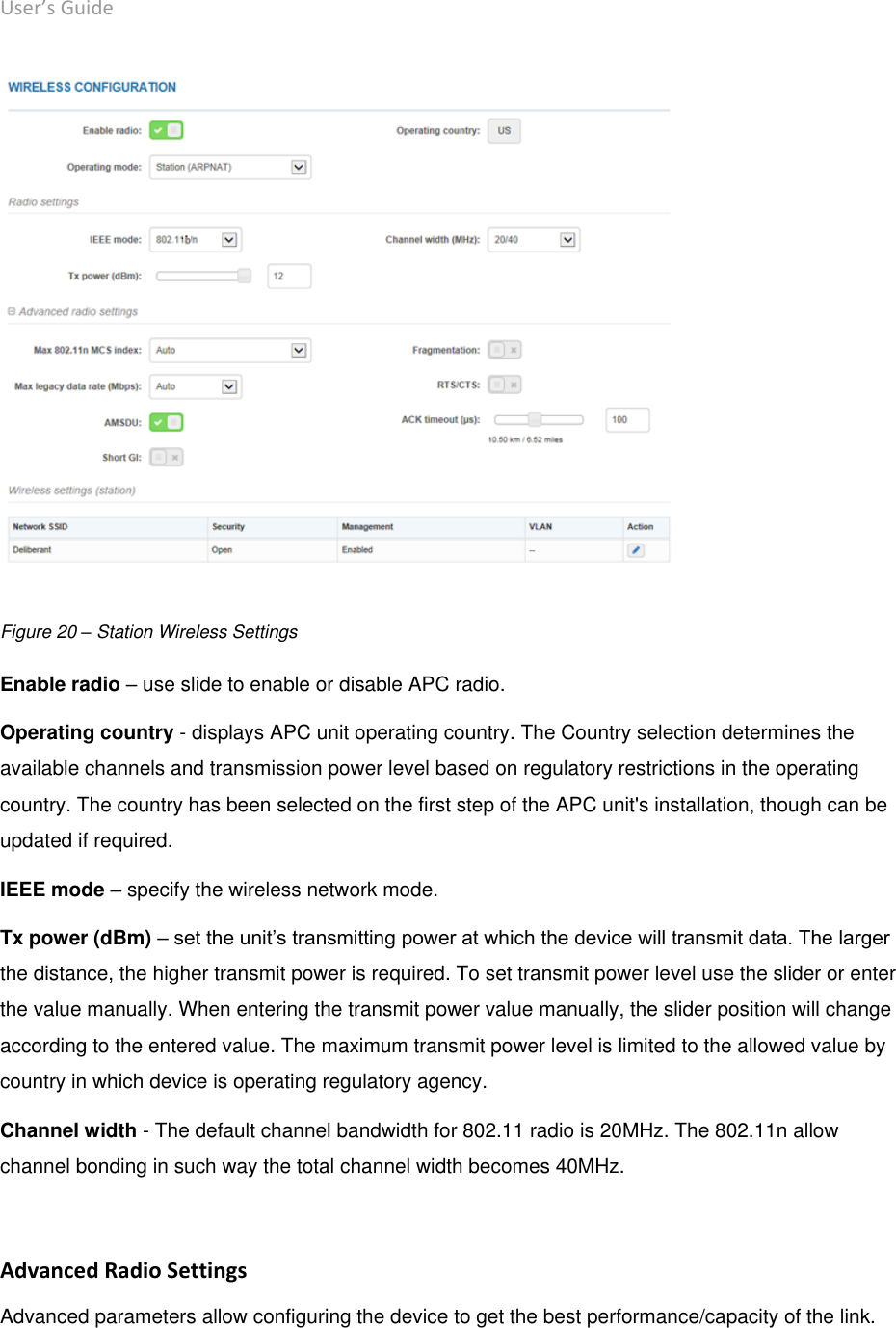 User’s Guide deliberant Page 35  Figure 20 – Station Wireless Settings Enable radio – use slide to enable or disable APC radio. Operating country - displays APC unit operating country. The Country selection determines the available channels and transmission power level based on regulatory restrictions in the operating country. The country has been selected on the first step of the APC unit&apos;s installation, though can be updated if required.  IEEE mode – specify the wireless network mode.  Tx power (dBm) – set the unit’s transmitting power at which the device will transmit data. The larger the distance, the higher transmit power is required. To set transmit power level use the slider or enter the value manually. When entering the transmit power value manually, the slider position will change according to the entered value. The maximum transmit power level is limited to the allowed value by country in which device is operating regulatory agency.  Channel width - The default channel bandwidth for 802.11 radio is 20MHz. The 802.11n allow channel bonding in such way the total channel width becomes 40MHz.   Advanced Radio Settings Advanced parameters allow configuring the device to get the best performance/capacity of the link. 