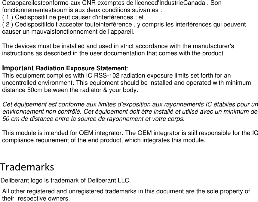  deliberant Page 4 Cetappareilestconforme aux CNR exemptes de licenced&apos;IndustrieCanada . Son fonctionnementestsoumis aux deux conditions suivantes : ( 1 ) Cedispositif ne peut causer d&apos;interférences ; et ( 2 ) Cedispositifdoit accepter touteinterférence , y compris les interférences qui peuvent causer un mauvaisfonctionnement de l&apos;appareil.  The devices must be installed and used in strict accordance with the manufacturer&apos;s instructions as described in the user documentation that comes with the product  Important Radiation Exposure Statement: This equipment complies with IC RSS-102 radiation exposure limits set forth for an uncontrolled environment. This equipment should be installed and operated with minimum distance 50cm between the radiator &amp; your body.  Cet équipement est conforme aux limites d&apos;exposition aux rayonnements IC établies pour un environnement non contrôlé. Cet équipement doit être installé et utilisé avec un minimum de 50 cm de distance entre la source de rayonnement et votre corps.  This module is intended for OEM integrator. The OEM integrator is still responsible for the IC compliance requirement of the end product, which integrates this module.          Trademarks             Deliberant logo is trademark of Deliberant LLC. All other registered and unregistered trademarks in this document are the sole property of their  respective owners.