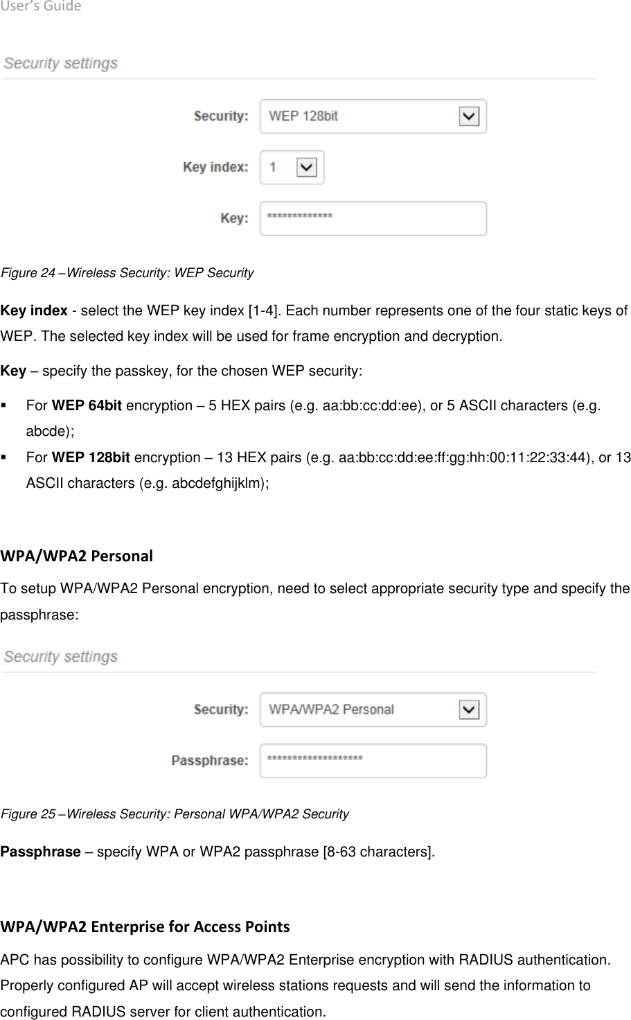 User’s Guide deliberant Page 40  Figure 24 –Wireless Security: WEP Security  Key index - select the WEP key index [1-4]. Each number represents one of the four static keys of WEP. The selected key index will be used for frame encryption and decryption.  Key – specify the passkey, for the chosen WEP security:    For WEP 64bit encryption – 5 HEX pairs (e.g. aa:bb:cc:dd:ee), or 5 ASCII characters (e.g. abcde);    For WEP 128bit encryption – 13 HEX pairs (e.g. aa:bb:cc:dd:ee:ff:gg:hh:00:11:22:33:44), or 13 ASCII characters (e.g. abcdefghijklm);   WPA/WPA2 Personal To setup WPA/WPA2 Personal encryption, need to select appropriate security type and specify the passphrase:   Figure 25 –Wireless Security: Personal WPA/WPA2 Security  Passphrase – specify WPA or WPA2 passphrase [8-63 characters].  WPA/WPA2 Enterprise for Access Points APC has possibility to configure WPA/WPA2 Enterprise encryption with RADIUS authentication. Properly configured AP will accept wireless stations requests and will send the information to configured RADIUS server for client authentication. 