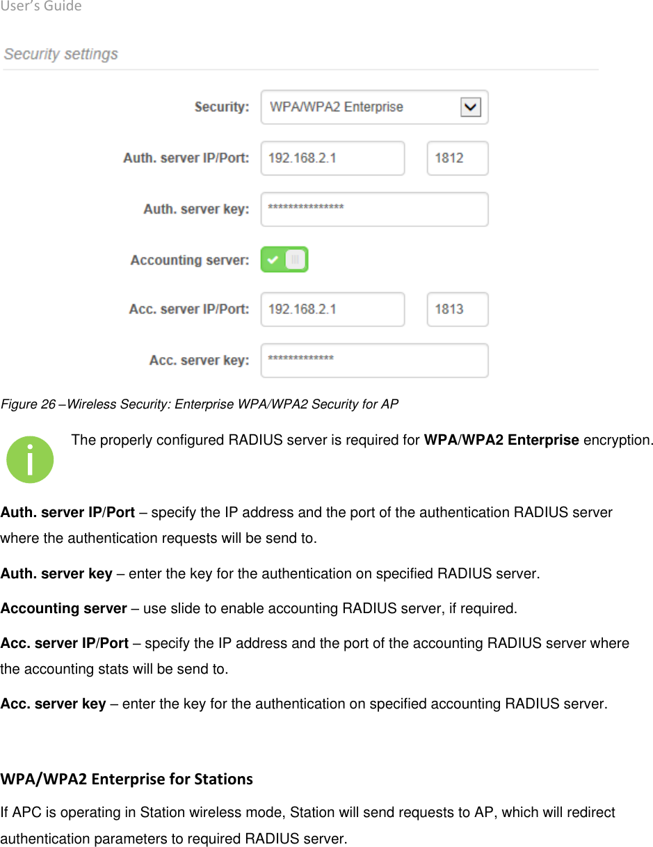 User’s Guide deliberant Page 41  Figure 26 –Wireless Security: Enterprise WPA/WPA2 Security for AP  The properly configured RADIUS server is required for WPA/WPA2 Enterprise encryption. Auth. server IP/Port – specify the IP address and the port of the authentication RADIUS server where the authentication requests will be send to. Auth. server key – enter the key for the authentication on specified RADIUS server.  Accounting server – use slide to enable accounting RADIUS server, if required. Acc. server IP/Port – specify the IP address and the port of the accounting RADIUS server where the accounting stats will be send to. Acc. server key – enter the key for the authentication on specified accounting RADIUS server.   WPA/WPA2 Enterprise for Stations If APC is operating in Station wireless mode, Station will send requests to AP, which will redirect authentication parameters to required RADIUS server.  