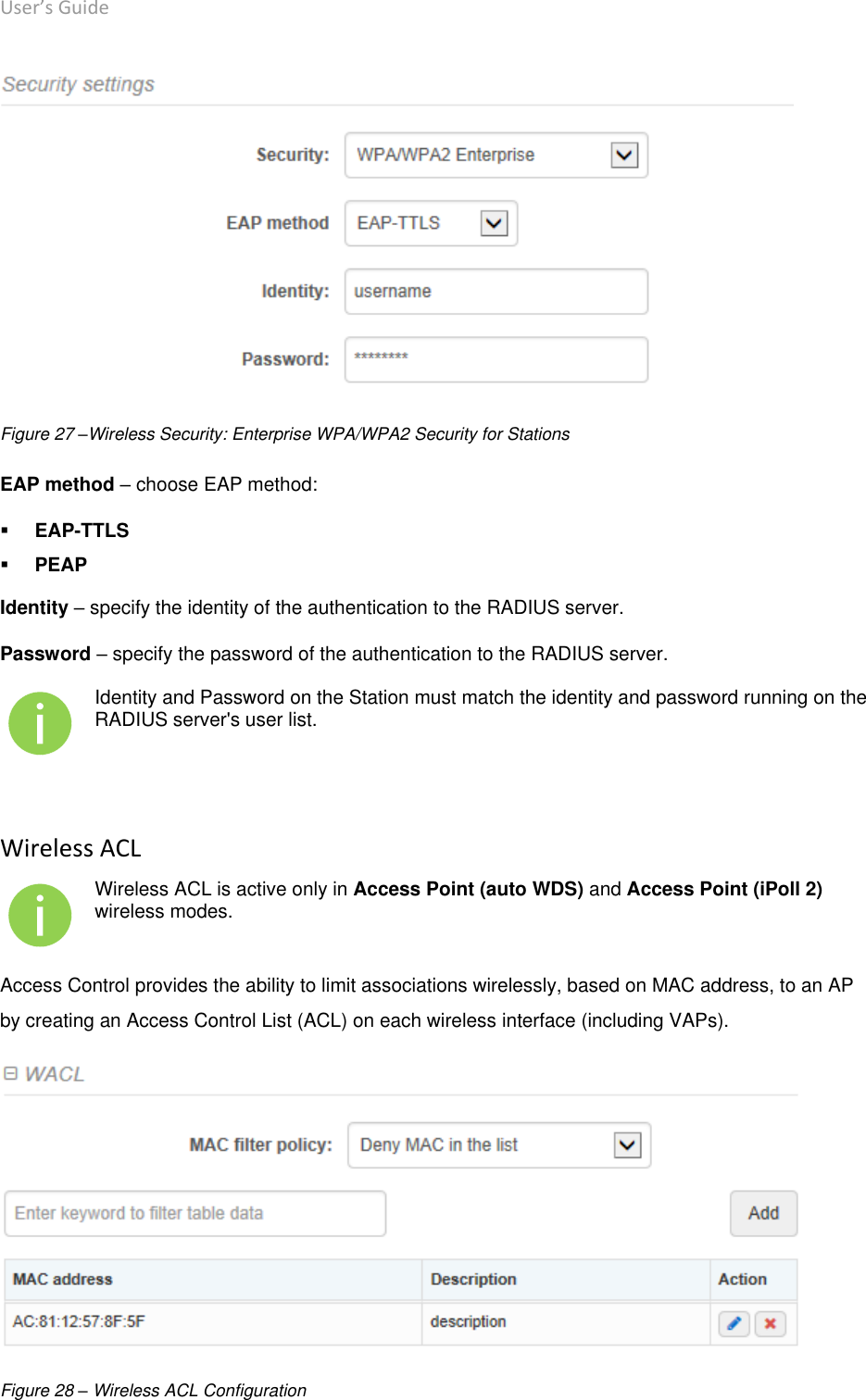 User’s Guide deliberant Page 42  Figure 27 –Wireless Security: Enterprise WPA/WPA2 Security for Stations EAP method – choose EAP method:   EAP-TTLS   PEAP  Identity – specify the identity of the authentication to the RADIUS server.  Password – specify the password of the authentication to the RADIUS server.   Identity and Password on the Station must match the identity and password running on the RADIUS server&apos;s user list.  Wireless ACL  Wireless ACL is active only in Access Point (auto WDS) and Access Point (iPoll 2) wireless modes. Access Control provides the ability to limit associations wirelessly, based on MAC address, to an AP by creating an Access Control List (ACL) on each wireless interface (including VAPs).  Figure 28 – Wireless ACL Configuration 