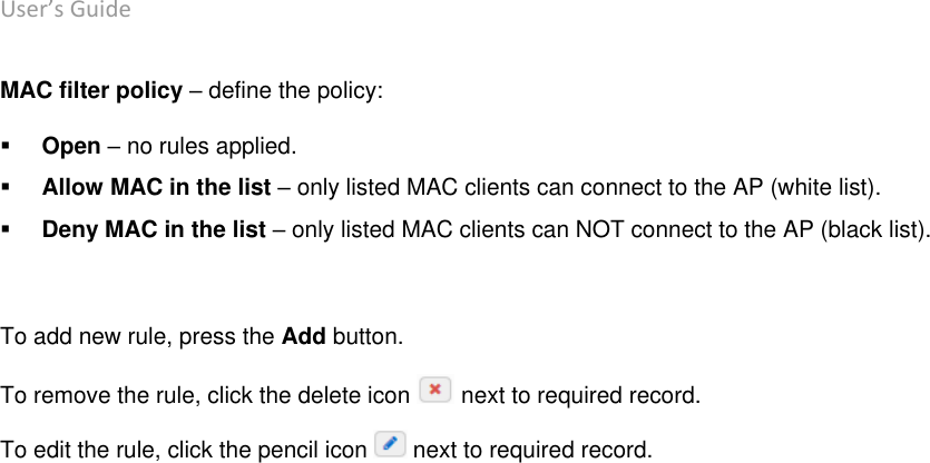 User’s Guide deliberant Page 43 MAC filter policy – define the policy:  Open – no rules applied.  Allow MAC in the list – only listed MAC clients can connect to the AP (white list).  Deny MAC in the list – only listed MAC clients can NOT connect to the AP (black list).  To add new rule, press the Add button.  To remove the rule, click the delete icon   next to required record.  To edit the rule, click the pencil icon   next to required record.    