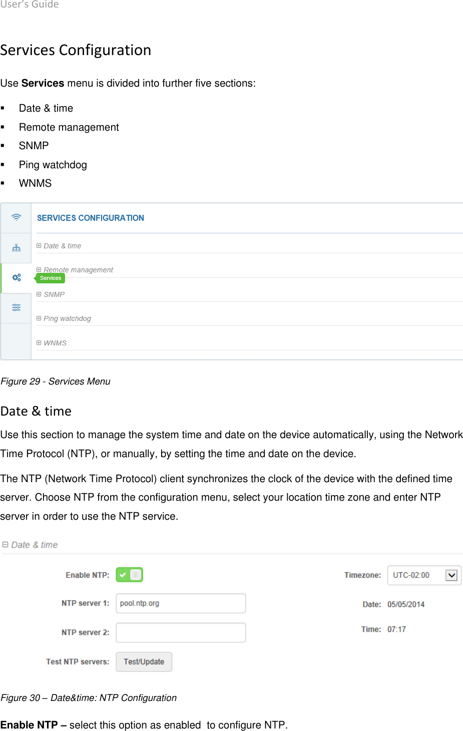 User’s Guide deliberant Page 44 Services Configuration Use Services menu is divided into further five sections:    Date &amp; time   Remote management   SNMP   Ping watchdog   WNMS  Figure 29 - Services Menu Date &amp; time Use this section to manage the system time and date on the device automatically, using the Network Time Protocol (NTP), or manually, by setting the time and date on the device.  The NTP (Network Time Protocol) client synchronizes the clock of the device with the defined time server. Choose NTP from the configuration menu, select your location time zone and enter NTP server in order to use the NTP service.  Figure 30 – Date&amp;time: NTP Configuration Enable NTP – select this option as enabled  to configure NTP. 