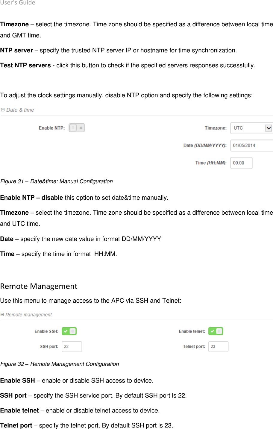 User’s Guide deliberant Page 45 Timezone – select the timezone. Time zone should be specified as a difference between local time and GMT time. NTP server – specify the trusted NTP server IP or hostname for time synchronization. Test NTP servers - click this button to check if the specified servers responses successfully.  To adjust the clock settings manually, disable NTP option and specify the following settings:  Figure 31 – Date&amp;time: Manual Configuration Enable NTP – disable this option to set date&amp;time manually. Timezone – select the timezone. Time zone should be specified as a difference between local time and UTC time. Date – specify the new date value in format DD/MM/YYYY Time – specify the time in format  HH:MM.  Remote Management Use this menu to manage access to the APC via SSH and Telnet:  Figure 32 – Remote Management Configuration Enable SSH – enable or disable SSH access to device. SSH port – specify the SSH service port. By default SSH port is 22. Enable telnet – enable or disable telnet access to device. Telnet port – specify the telnet port. By default SSH port is 23.  