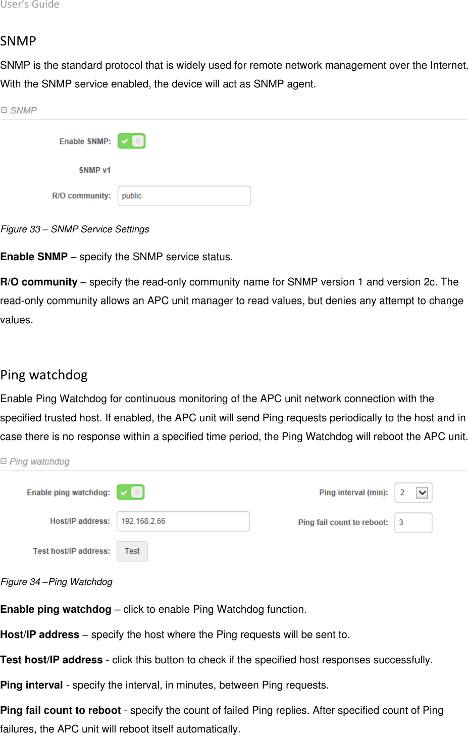 User’s Guide deliberant Page 46 SNMP SNMP is the standard protocol that is widely used for remote network management over the Internet. With the SNMP service enabled, the device will act as SNMP agent.  Figure 33 – SNMP Service Settings Enable SNMP – specify the SNMP service status.  R/O community – specify the read-only community name for SNMP version 1 and version 2c. The read-only community allows an APC unit manager to read values, but denies any attempt to change values.   Ping watchdog Enable Ping Watchdog for continuous monitoring of the APC unit network connection with the specified trusted host. If enabled, the APC unit will send Ping requests periodically to the host and in case there is no response within a specified time period, the Ping Watchdog will reboot the APC unit.  Figure 34 –Ping Watchdog Enable ping watchdog – click to enable Ping Watchdog function.  Host/IP address – specify the host where the Ping requests will be sent to.  Test host/IP address - click this button to check if the specified host responses successfully. Ping interval - specify the interval, in minutes, between Ping requests.  Ping fail count to reboot - specify the count of failed Ping replies. After specified count of Ping failures, the APC unit will reboot itself automatically.   