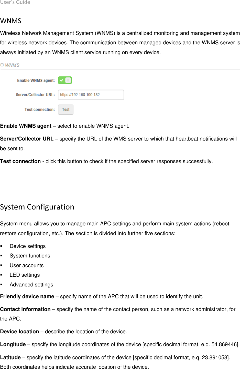 User’s Guide deliberant Page 47 WNMS Wireless Network Management System (WNMS) is a centralized monitoring and management system for wireless network devices. The communication between managed devices and the WNMS server is always initiated by an WNMS client service running on every device.  Enable WNMS agent – select to enable WNMS agent. Server/Collector URL – specify the URL of the WMS server to which that heartbeat notifications will be sent to. Test connection - click this button to check if the specified server responses successfully.   System Configuration System menu allows you to manage main APC settings and perform main system actions (reboot, restore configuration, etc.). The section is divided into further five sections:    Device settings   System functions   User accounts   LED settings   Advanced settings Friendly device name – specify name of the APC that will be used to identify the unit. Contact information – specify the name of the contact person, such as a network administrator, for the APC. Device location – describe the location of the device. Longitude – specify the longitude coordinates of the device [specific decimal format, e.q. 54.869446]. Latitude – specify the latitude coordinates of the device [specific decimal format, e.q. 23.891058]. Both coordinates helps indicate accurate location of the device. 