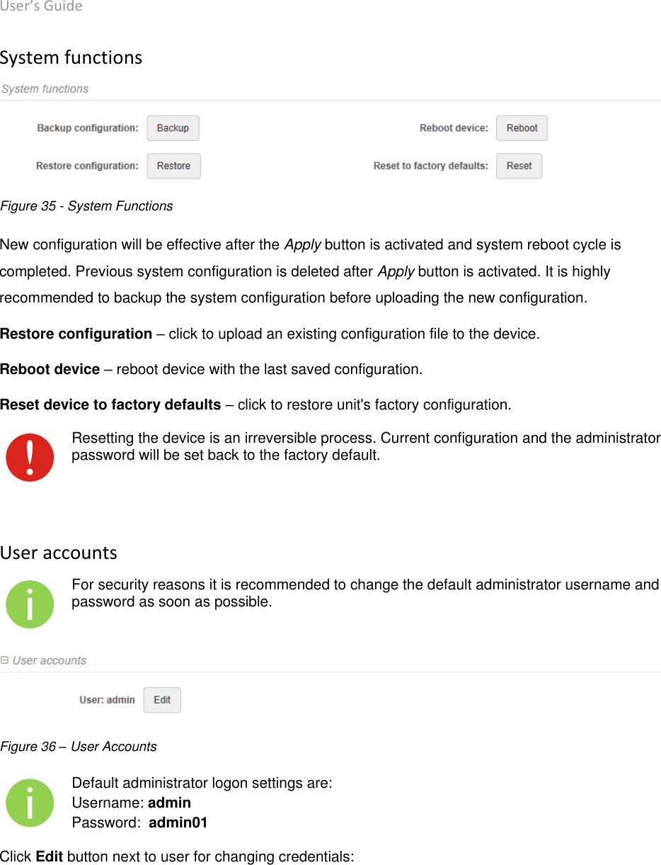 User’s Guide deliberant Page 48 System functions  Figure 35 - System Functions New configuration will be effective after the Apply button is activated and system reboot cycle is completed. Previous system configuration is deleted after Apply button is activated. It is highly recommended to backup the system configuration before uploading the new configuration. Restore configuration – click to upload an existing configuration file to the device. Reboot device – reboot device with the last saved configuration. Reset device to factory defaults – click to restore unit&apos;s factory configuration.  Resetting the device is an irreversible process. Current configuration and the administrator password will be set back to the factory default.   User accounts  For security reasons it is recommended to change the default administrator username and password as soon as possible.  Figure 36 – User Accounts  Default administrator logon settings are: Username: admin Password:  admin01 Click Edit button next to user for changing credentials: 