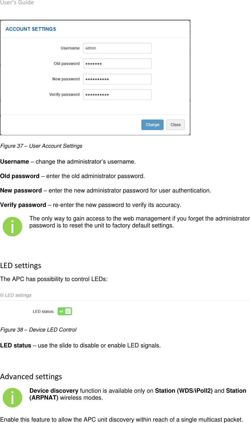 User’s Guide deliberant Page 49  Figure 37 – User Account Settings Username – change the administrator’s username. Old password – enter the old administrator password. New password – enter the new administrator password for user authentication. Verify password – re-enter the new password to verify its accuracy.  The only way to gain access to the web management if you forget the administrator password is to reset the unit to factory default settings.  LED settings The APC has possibility to control LEDs:  Figure 38 – Device LED Control LED status – use the slide to disable or enable LED signals.   Advanced settings  Device discovery function is available only on Station (WDS/iPoll2) and Station (ARPNAT) wireless modes. Enable this feature to allow the APC unit discovery within reach of a single multicast packet.  