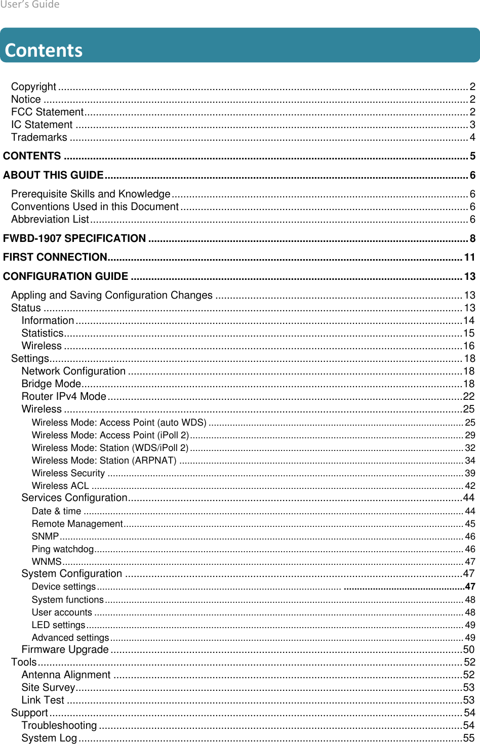 User’s Guide deliberant Page 5  Contents Copyright ............................................................................................................................................. 2Notice .................................................................................................................................................. 2FCC Statement .................................................................................................................................... 2IC Statement ....................................................................................................................................... 3Trademarks ......................................................................................................................................... 4 CONTENTS ........................................................................................................................................... 5 ABOUT THIS GUIDE ............................................................................................................................. 6Prerequisite Skills and Knowledge ...................................................................................................... 6Conventions Used in this Document ................................................................................................... 6Abbreviation List .................................................................................................................................. 6 FWBD-1907 SPECIFICATION .............................................................................................................. 8 FIRST CONNECTION .......................................................................................................................... 11 CONFIGURATION GUIDE .................................................................................................................. 13Appling and Saving Configuration Changes ..................................................................................... 13Status ................................................................................................................................................ 13Information ..................................................................................................................................... 14Statistics ......................................................................................................................................... 15Wireless ......................................................................................................................................... 16Settings .............................................................................................................................................. 18Network Configuration ................................................................................................................... 18Bridge Mode ................................................................................................................................... 18Router IPv4 Mode .......................................................................................................................... 22Wireless ......................................................................................................................................... 25Wireless Mode: Access Point (auto WDS) ................................................................................................ 25Wireless Mode: Access Point (iPoll 2) ....................................................................................................... 29Wireless Mode: Station (WDS/iPoll 2) ....................................................................................................... 32Wireless Mode: Station (ARPNAT) ........................................................................................................... 34Wireless Security ...................................................................................................................................... 39Wireless ACL ............................................................................................................................................ 42Services Configuration ................................................................................................................... 44Date &amp; time ............................................................................................................................................... 44Remote Management ................................................................................................................................ 45SNMP ........................................................................................................................................................ 46Ping watchdog ........................................................................................................................................... 46WNMS ....................................................................................................................................................... 47System Configuration .................................................................................................................... 47Device settings ............................................................................................ ..............................................47System functions ....................................................................................................................................... 48User accounts ........................................................................................................................................... 48LED settings .............................................................................................................................................. 49Advanced settings ..................................................................................................................................... 49Firmware Upgrade ......................................................................................................................... 50Tools .................................................................................................................................................. 52Antenna Alignment ........................................................................................................................ 52Site Survey ..................................................................................................................................... 53Link Test ........................................................................................................................................ 53Support .............................................................................................................................................. 54Troubleshooting ............................................................................................................................. 54System Log .................................................................................................................................... 55