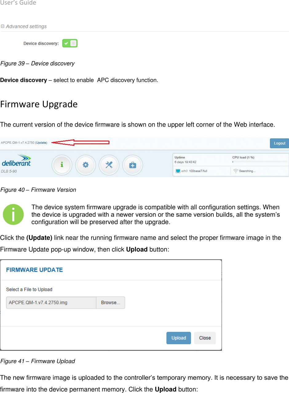 User’s Guide deliberant Page 50  Figure 39 – Device discovery Device discovery – select to enable  APC discovery function. Firmware Upgrade The current version of the device firmware is shown on the upper left corner of the Web interface.  Figure 40 – Firmware Version  The device system firmware upgrade is compatible with all configuration settings. When the device is upgraded with a newer version or the same version builds, all the system’s configuration will be preserved after the upgrade. Click the (Update) link near the running firmware name and select the proper firmware image in the Firmware Update pop-up window, then click Upload button:  Figure 41 – Firmware Upload The new firmware image is uploaded to the controller’s temporary memory. It is necessary to save the firmware into the device permanent memory. Click the Upload button: 