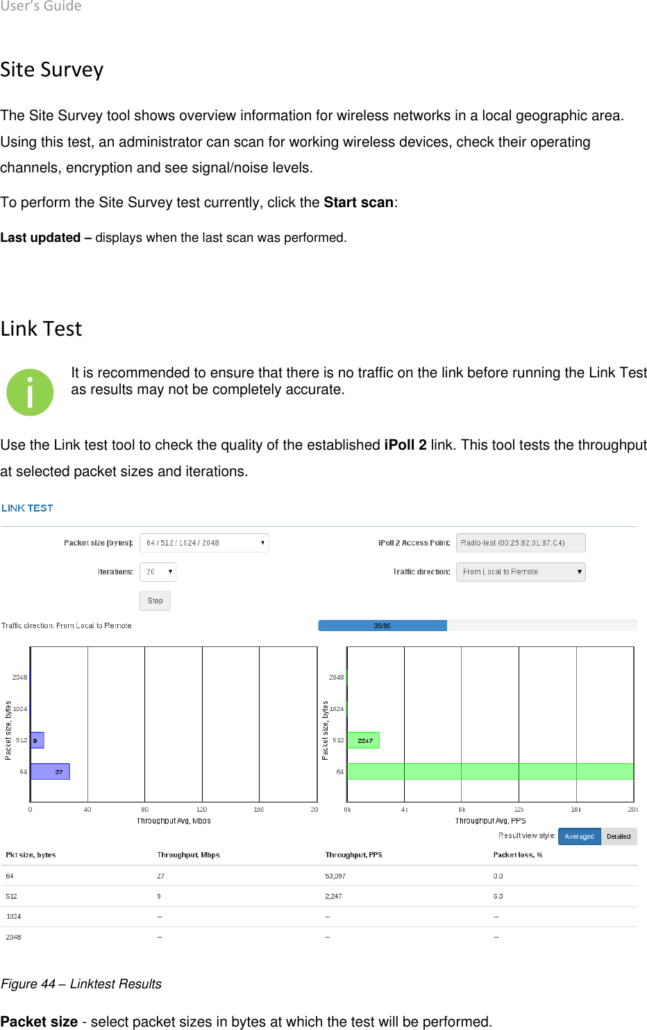 User’s Guide deliberant Page 53 Site Survey The Site Survey tool shows overview information for wireless networks in a local geographic area. Using this test, an administrator can scan for working wireless devices, check their operating channels, encryption and see signal/noise levels.  To perform the Site Survey test currently, click the Start scan: Last updated – displays when the last scan was performed.  Link Test  It is recommended to ensure that there is no traffic on the link before running the Link Test as results may not be completely accurate. Use the Link test tool to check the quality of the established iPoll 2 link. This tool tests the throughput at selected packet sizes and iterations.   Figure 44 – Linktest Results Packet size - select packet sizes in bytes at which the test will be performed.  