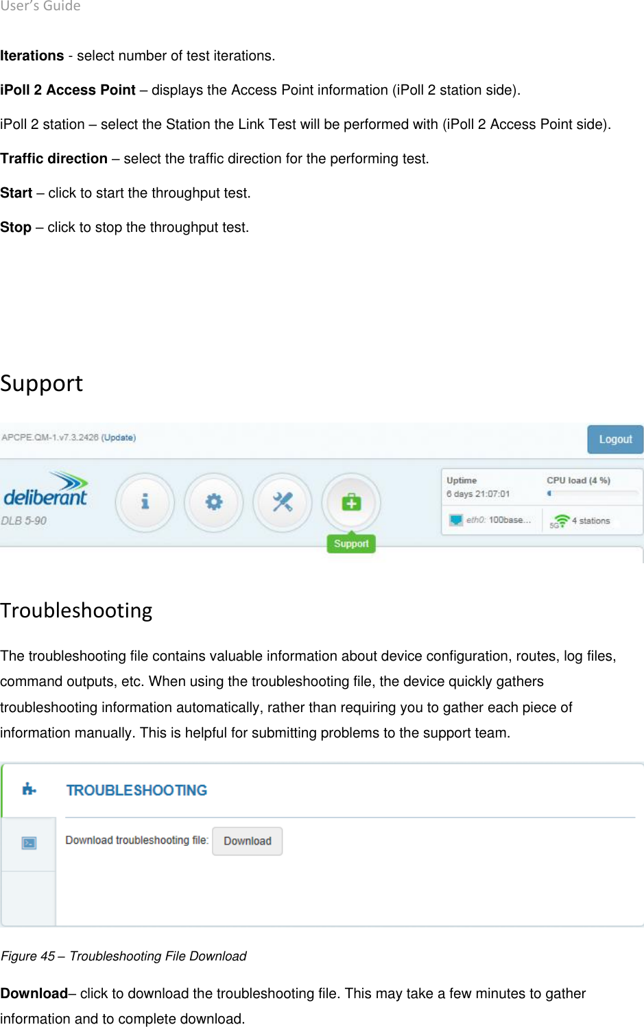 User’s Guide deliberant Page 54 Iterations - select number of test iterations.  iPoll 2 Access Point – displays the Access Point information (iPoll 2 station side).  iPoll 2 station – select the Station the Link Test will be performed with (iPoll 2 Access Point side). Traffic direction – select the traffic direction for the performing test. Start – click to start the throughput test.  Stop – click to stop the throughput test.     Support  Troubleshooting The troubleshooting file contains valuable information about device configuration, routes, log files, command outputs, etc. When using the troubleshooting file, the device quickly gathers troubleshooting information automatically, rather than requiring you to gather each piece of information manually. This is helpful for submitting problems to the support team.  Figure 45 – Troubleshooting File Download Download– click to download the troubleshooting file. This may take a few minutes to gather information and to complete download. 