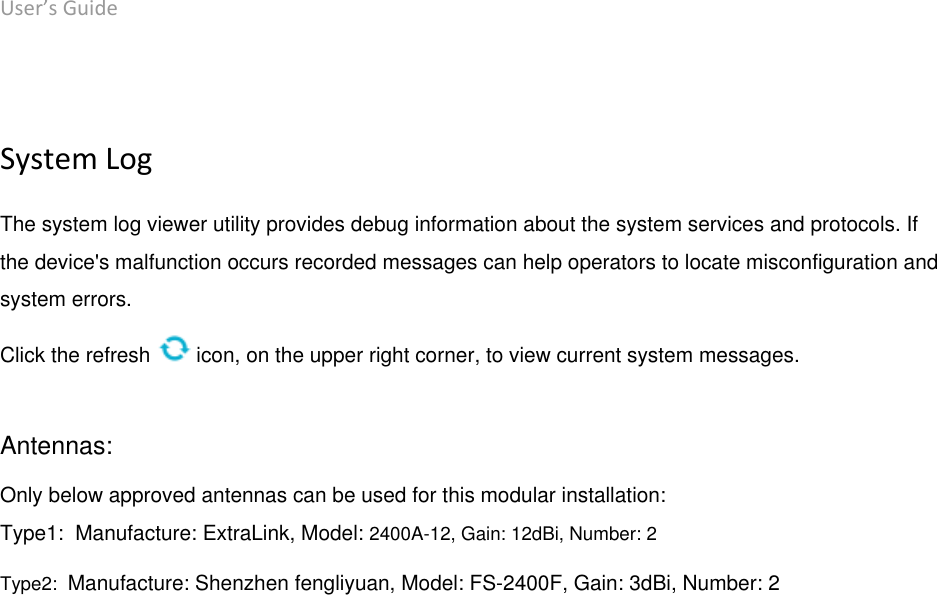 User’s Guide deliberant Page 55  System Log The system log viewer utility provides debug information about the system services and protocols. If the device&apos;s malfunction occurs recorded messages can help operators to locate misconfiguration and system errors. Click the refresh   icon, on the upper right corner, to view current system messages.  Antennas: Only below approved antennas can be used for this modular installation: Type1:  Manufacture: ExtraLink, Model: 2400A-12, Gain: 12dBi, Number: 2 Type2:  Manufacture: Shenzhen fengliyuan, Model: FS-2400F, Gain: 3dBi, Number: 2  