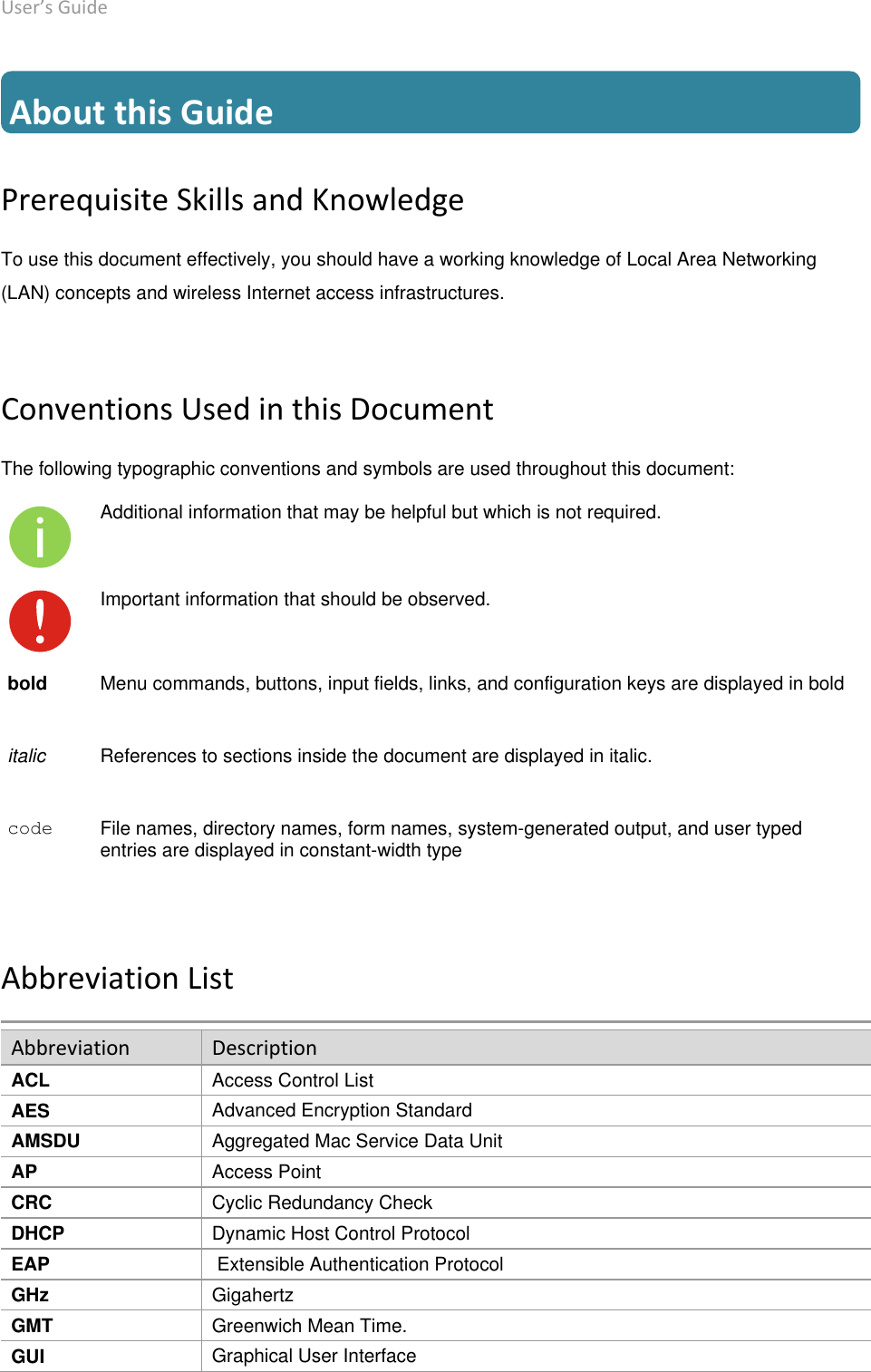 User’s Guide deliberant Page 6  About this Guide Prerequisite Skills and Knowledge To use this document effectively, you should have a working knowledge of Local Area Networking (LAN) concepts and wireless Internet access infrastructures. Conventions Used in this Document The following typographic conventions and symbols are used throughout this document: Additional information that may be helpful but which is not required. Important information that should be observed. bold Menu commands, buttons, input fields, links, and configuration keys are displayed in bold italic References to sections inside the document are displayed in italic. code File names, directory names, form names, system-generated output, and user typed entries are displayed in constant-width type Abbreviation List Abbreviation Description ACL Access Control List AES Advanced Encryption Standard AMSDU Aggregated Mac Service Data Unit AP Access Point CRC Cyclic Redundancy Check DHCP Dynamic Host Control Protocol EAP  Extensible Authentication Protocol GHz Gigahertz GMT Greenwich Mean Time. GUI Graphical User Interface 