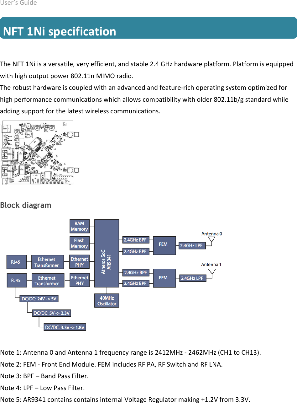 User’s Guide deliberant Page 8  NFT 1Ni specification The NFT 1Ni is a versatile, very efficient, and stable 2.4 GHz hardware platform. Platform is equipped with high output power 802.11n MIMO radio. The robust hardware is coupled with an advanced and feature-rich operating system optimized for high performance communications which allows compatibility with older 802.11b/g standard while adding support for the latest wireless communications.     Block diagram Note 1: Antenna 0 and Antenna 1 frequency range is 2412MHz - 2462MHz (CH1 to CH13). Note 2: FEM - Front End Module. FEM includes RF PA, RF Switch and RF LNA. Note 3: BPF – Band Pass Filter. Note 4: LPF – Low Pass Filter. Note 5: AR9341 contains contains internal Voltage Regulator making +1.2V from 3.3V. 