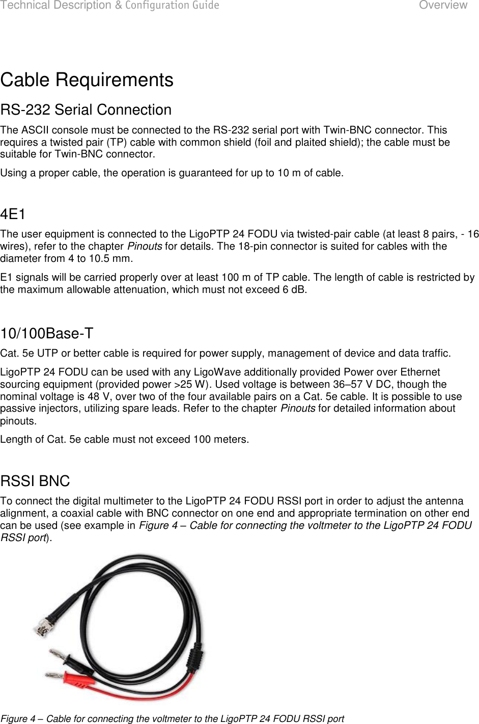 Technical Description &amp; Configuration Guide  Overview  LigoWave  Page 12  Cable Requirements RS-232 Serial Connection The ASCII console must be connected to the RS-232 serial port with Twin-BNC connector. This requires a twisted pair (TP) cable with common shield (foil and plaited shield); the cable must be suitable for Twin-BNC connector. Using a proper cable, the operation is guaranteed for up to 10 m of cable.  4E1 The user equipment is connected to the LigoPTP 24 FODU via twisted-pair cable (at least 8 pairs, - 16 wires), refer to the chapter Pinouts for details. The 18-pin connector is suited for cables with the diameter from 4 to 10.5 mm. E1 signals will be carried properly over at least 100 m of TP cable. The length of cable is restricted by the maximum allowable attenuation, which must not exceed 6 dB.  10/100Base-T Cat. 5e UTP or better cable is required for power supply, management of device and data traffic. LigoPTP 24 FODU can be used with any LigoWave additionally provided Power over Ethernet sourcing equipment (provided power &gt;25 W). Used voltage is between 3657 V DC, though the nominal voltage is 48 V, over two of the four available pairs on a Cat. 5e cable. It is possible to use passive injectors, utilizing spare leads. Refer to the chapter Pinouts for detailed information about pinouts. Length of Cat. 5e cable must not exceed 100 meters.   RSSI BNC To connect the digital multimeter to the LigoPTP 24 FODU RSSI port in order to adjust the antenna alignment, a coaxial cable with BNC connector on one end and appropriate termination on other end can be used (see example in Figure 4 – Cable for connecting the voltmeter to the LigoPTP 24 FODU RSSI port).   Figure 4 – Cable for connecting the voltmeter to the LigoPTP 24 FODU RSSI port  