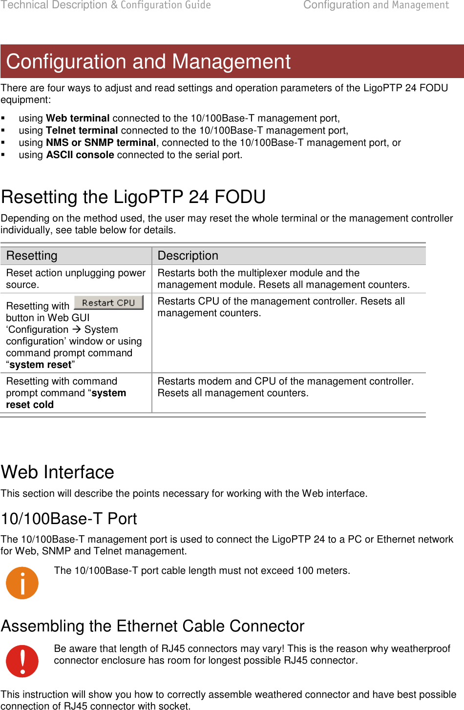 Technical Description &amp; Configuration Guide  Configuration and Management  LigoWave  Page 14 There are four ways to adjust and read settings and operation parameters of the LigoPTP 24 FODU equipment:    using Web terminal connected to the 10/100Base-T management port,   using Telnet terminal connected to the 10/100Base-T management port,   using NMS or SNMP terminal, connected to the 10/100Base-T management port, or   using ASCII console connected to the serial port.  Resetting the LigoPTP 24 FODU  Depending on the method used, the user may reset the whole terminal or the management controller individually, see table below for details.  Resetting Description Reset action unplugging power source.  Restarts both the multiplexer module and the management module. Resets all management counters.  Resetting with   button in Web GUI  System command prompt command system reset Restarts CPU of the management controller. Resets all management counters. Resetting with command system reset cold Restarts modem and CPU of the management controller. Resets all management counters.   Web Interface  This section will describe the points necessary for working with the Web interface. 10/100Base-T Port  The 10/100Base-T management port is used to connect the LigoPTP 24 to a PC or Ethernet network for Web, SNMP and Telnet management.   The 10/100Base-T port cable length must not exceed 100 meters. Assembling the Ethernet Cable Connector  Be aware that length of RJ45 connectors may vary! This is the reason why weatherproof connector enclosure has room for longest possible RJ45 connector. This instruction will show you how to correctly assemble weathered connector and have best possible connection of RJ45 connector with socket. Configuration and Management 