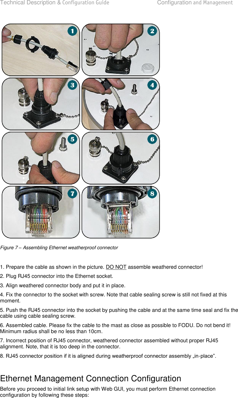 Technical Description &amp; Configuration Guide  Configuration and Management  LigoWave  Page 15  Figure 7 – Assembling Ethernet weatherproof connector  1. Prepare the cable as shown in the picture. DO NOT assemble weathered connector! 2. Plug RJ45 connector into the Ethernet socket. 3. Align weathered connector body and put it in place. 4. Fix the connector to the socket with screw. Note that cable sealing screw is still not fixed at this moment. 5. Push the RJ45 connector into the socket by pushing the cable and at the same time seal and fix the cable using cable sealing screw. 6. Assembled cable. Please fix the cable to the mast as close as possible to FODU. Do not bend it! Minimum radius shall be no less than 10cm. 7. Incorrect position of RJ45 connector, weathered connector assembled without proper RJ45 alignment. Note, that it is too deep in the connector. -  Ethernet Management Connection Configuration Before you proceed to initial link setup with Web GUI, you must perform Ethernet connection configuration by following these steps:  