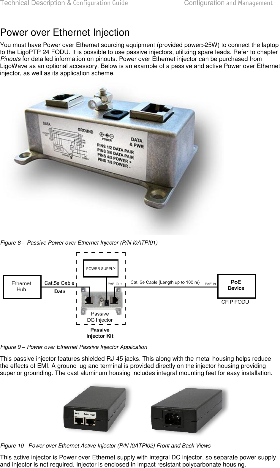 Technical Description &amp; Configuration Guide  Configuration and Management  LigoWave  Page 18 Power over Ethernet Injection You must have Power over Ethernet sourcing equipment (provided power&gt;25W) to connect the laptop to the LigoPTP 24 FODU. It is possible to use passive injectors, utilizing spare leads. Refer to chapter Pinouts for detailed information on pinouts. Power over Ethernet injector can be purchased from LigoWave as an optional accessory. Below is an example of a passive and active Power over Ethernet injector, as well as its application scheme.  Figure 8 – Passive Power over Ethernet Injector (P/N I0ATPI01)  Figure 9 – Power over Ethernet Passive Injector Application This passive injector features shielded RJ-45 jacks. This along with the metal housing helps reduce the effects of EMI. A ground lug and terminal is provided directly on the injector housing providing superior grounding. The cast aluminum housing includes integral mounting feet for easy installation.  Figure 10 –Power over Ethernet Active Injector (P/N I0ATPI02) Front and Back Views This active injector is Power over Ethernet supply with integral DC injector, so separate power supply and injector is not required. Injector is enclosed in impact resistant polycarbonate housing.  