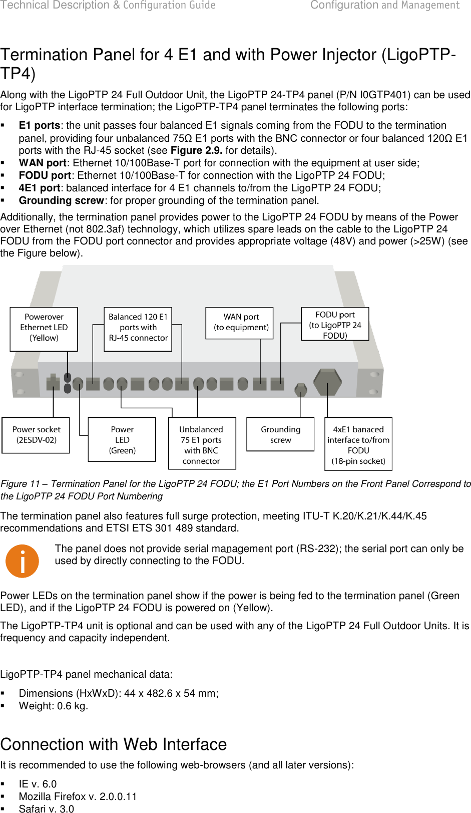 Technical Description &amp; Configuration Guide  Configuration and Management  LigoWave  Page 19 Termination Panel for 4 E1 and with Power Injector (LigoPTP-TP4) Along with the LigoPTP 24 Full Outdoor Unit, the LigoPTP 24-TP4 panel (P/N I0GTP401) can be used for LigoPTP interface termination; the LigoPTP-TP4 panel terminates the following ports:  E1 ports: the unit passes four balanced E1 signals coming from the FODU to the termination panel, providinports with the RJ-45 socket (see Figure 2.9. for details).  WAN port: Ethernet 10/100Base-T port for connection with the equipment at user side;  FODU port: Ethernet 10/100Base-T for connection with the LigoPTP 24 FODU;  4E1 port: balanced interface for 4 E1 channels to/from the LigoPTP 24 FODU;  Grounding screw: for proper grounding of the termination panel. Additionally, the termination panel provides power to the LigoPTP 24 FODU by means of the Power over Ethernet (not 802.3af) technology, which utilizes spare leads on the cable to the LigoPTP 24 FODU from the FODU port connector and provides appropriate voltage (48V) and power (&gt;25W) (see the Figure below).  Figure 11 – Termination Panel for the LigoPTP 24 FODU; the E1 Port Numbers on the Front Panel Correspond to the LigoPTP 24 FODU Port Numbering The termination panel also features full surge protection, meeting ITU-T K.20/K.21/K.44/K.45 recommendations and ETSI ETS 301 489 standard.  The panel does not provide serial management port (RS-232); the serial port can only be used by directly connecting to the FODU. Power LEDs on the termination panel show if the power is being fed to the termination panel (Green LED), and if the LigoPTP 24 FODU is powered on (Yellow). The LigoPTP-TP4 unit is optional and can be used with any of the LigoPTP 24 Full Outdoor Units. It is frequency and capacity independent.  LigoPTP-TP4 panel mechanical data:    Dimensions (HxWxD): 44 x 482.6 x 54 mm;   Weight: 0.6 kg.  Connection with Web Interface It is recommended to use the following web-browsers (and all later versions):    IE v. 6.0   Mozilla Firefox v. 2.0.0.11   Safari v. 3.0 