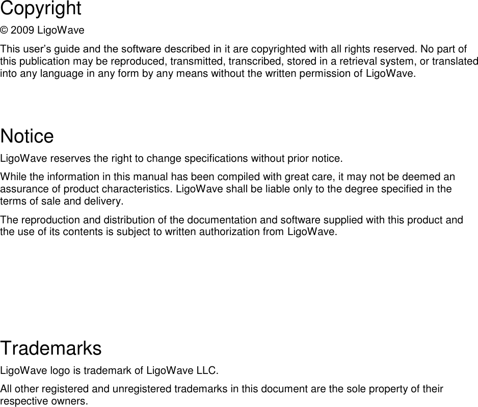   Copyright 9 LigoWave Tit are copyrighted with all rights reserved. No part of this publication may be reproduced, transmitted, transcribed, stored in a retrieval system, or translated into any language in any form by any means without the written permission of LigoWave.   Notice LigoWave reserves the right to change specifications without prior notice.  While the information in this manual has been compiled with great care, it may not be deemed an assurance of product characteristics. LigoWave shall be liable only to the degree specified in the terms of sale and delivery.  The reproduction and distribution of the documentation and software supplied with this product and the use of its contents is subject to written authorization from LigoWave.      Trademarks LigoWave logo is trademark of LigoWave LLC. All other registered and unregistered trademarks in this document are the sole property of their respective owners. 