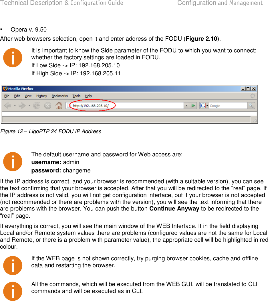 Technical Description &amp; Configuration Guide  Configuration and Management  LigoWave  Page 20   Opera v. 9.50 After web browsers selection, open it and enter address of the FODU (Figure 2.10).  It is important to know the Side parameter of the FODU to which you want to connect; whether the factory settings are loaded in FODU. If Low Side -&gt; IP: 192.168.205.10 If High Side -&gt; IP: 192.168.205.11   Figure 12 – LigoPTP 24 FODU IP Address   The default username and password for Web access are: username: admin password: changeme If the IP address is correct, and your browser is recommended (with a suitable version), you can see the IP address is not valid, you will not get configuration interface, but if your browser is not accepted (not recommended or there are problems with the version), you will see the text informing that there are problems with the browser. You can push the button Continue Anyway to be redirected to the  If everything is correct, you will see the main window of the WEB Interface. If in the field displaying Local and/or Remote system values there are problems (configured values are not the same for Local and Remote, or there is a problem with parameter value), the appropriate cell will be highlighted in red colour.  If the WEB page is not shown correctly, try purging browser cookies, cache and offline data and restarting the browser.  All the commands, which will be executed from the WEB GUI, will be translated to CLI commands and will be executed as in CLI. 