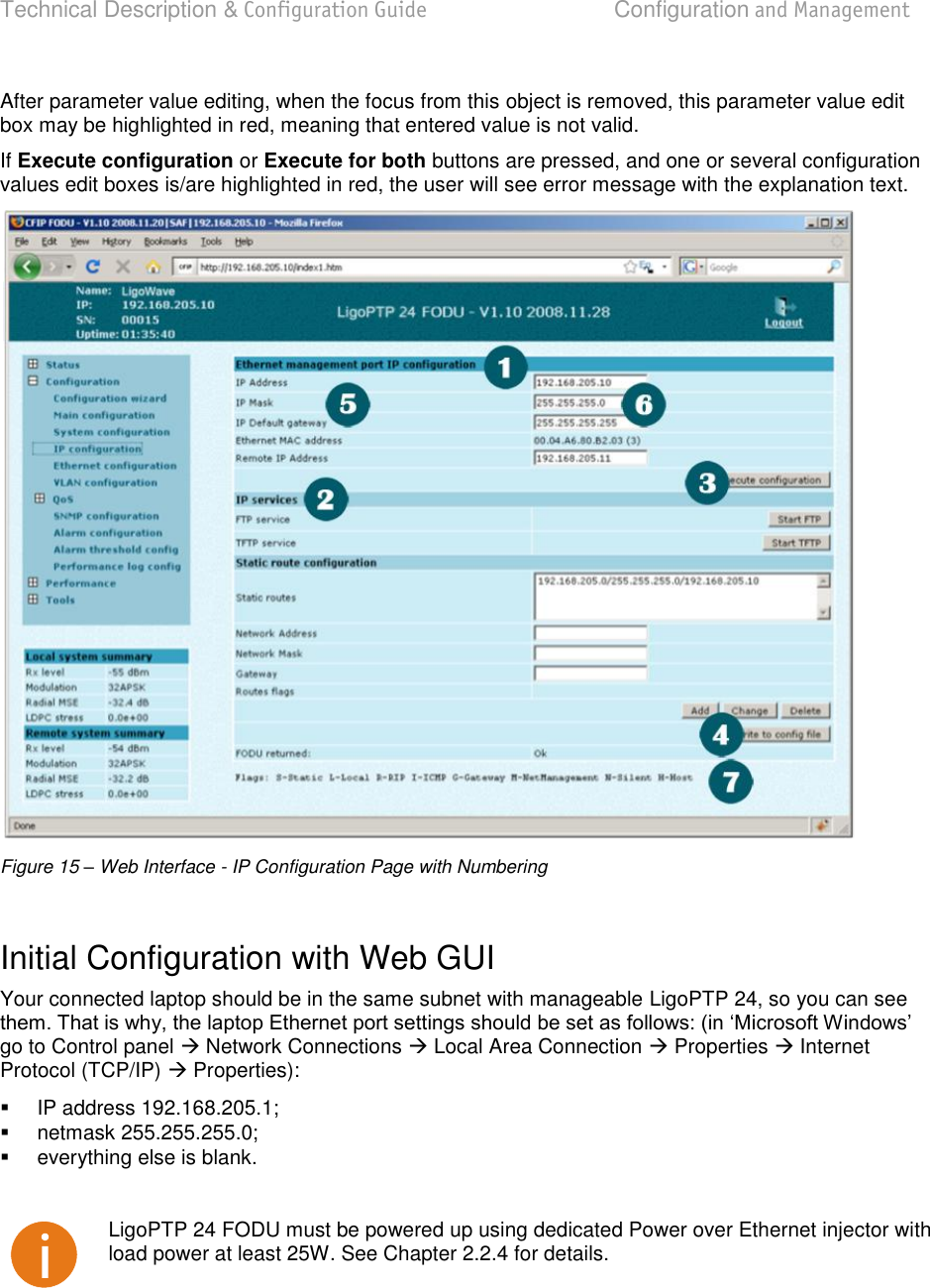 Technical Description &amp; Configuration Guide  Configuration and Management  LigoWave  Page 23 After parameter value editing, when the focus from this object is removed, this parameter value edit box may be highlighted in red, meaning that entered value is not valid. If Execute configuration or Execute for both buttons are pressed, and one or several configuration values edit boxes is/are highlighted in red, the user will see error message with the explanation text.  Figure 15 – Web Interface - IP Configuration Page with Numbering  Initial Configuration with Web GUI Your connected laptop should be in the same subnet with manageable LigoPTP 24, so you can see go to Control panel  Network Connections  Local Area Connection  Properties  Internet Protocol (TCP/IP)  Properties):    IP address 192.168.205.1;   netmask 255.255.255.0;   everything else is blank.   LigoPTP 24 FODU must be powered up using dedicated Power over Ethernet injector with load power at least 25W. See Chapter 2.2.4 for details.  