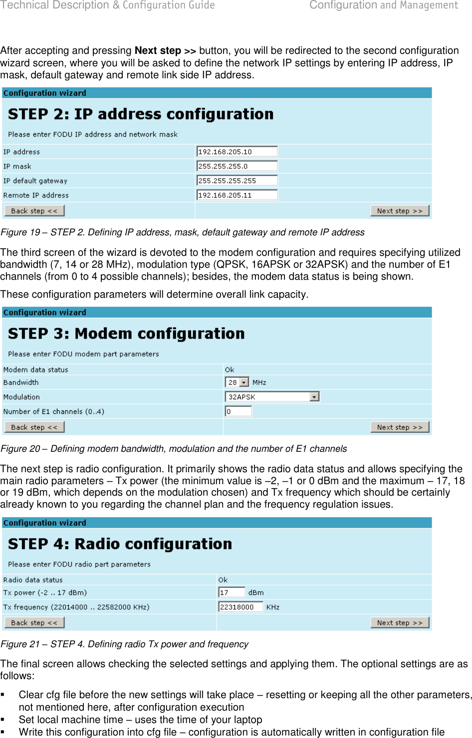 Technical Description &amp; Configuration Guide  Configuration and Management  LigoWave  Page 26 After accepting and pressing Next step &gt;&gt; button, you will be redirected to the second configuration wizard screen, where you will be asked to define the network IP settings by entering IP address, IP mask, default gateway and remote link side IP address.  Figure 19 – STEP 2. Defining IP address, mask, default gateway and remote IP address The third screen of the wizard is devoted to the modem configuration and requires specifying utilized bandwidth (7, 14 or 28 MHz), modulation type (QPSK, 16APSK or 32APSK) and the number of E1 channels (from 0 to 4 possible channels); besides, the modem data status is being shown. These configuration parameters will determine overall link capacity.  Figure 20 – Defining modem bandwidth, modulation and the number of E1 channels The next step is radio configuration. It primarily shows the radio data status and allows specifying the main radio parameters  Tx power (the minimum value is 2, 1 or 0 dBm and the maximum  17, 18 or 19 dBm, which depends on the modulation chosen) and Tx frequency which should be certainly already known to you regarding the channel plan and the frequency regulation issues.  Figure 21 – STEP 4. Defining radio Tx power and frequency The final screen allows checking the selected settings and applying them. The optional settings are as follows:   Clear cfg file before the new settings will take place  resetting or keeping all the other parameters, not mentioned here, after configuration execution   Set local machine time  uses the time of your laptop   Write this configuration into cfg file  configuration is automatically written in configuration file 