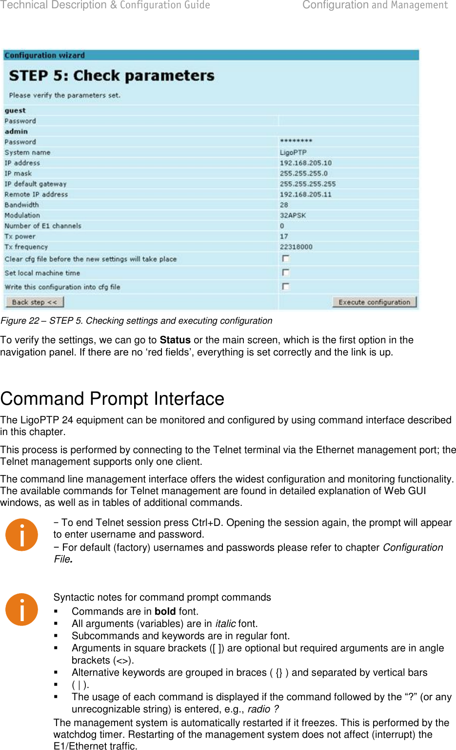 Technical Description &amp; Configuration Guide  Configuration and Management  LigoWave  Page 27  Figure 22 – STEP 5. Checking settings and executing configuration To verify the settings, we can go to Status or the main screen, which is the first option in the navred fi, everything is set correctly and the link is up.  Command Prompt Interface  The LigoPTP 24 equipment can be monitored and configured by using command interface described in this chapter. This process is performed by connecting to the Telnet terminal via the Ethernet management port; the Telnet management supports only one client.  The command line management interface offers the widest configuration and monitoring functionality. The available commands for Telnet management are found in detailed explanation of Web GUI windows, as well as in tables of additional commands.   To end Telnet session press Ctrl+D. Opening the session again, the prompt will appear to enter username and password.   For default (factory) usernames and passwords please refer to chapter Configuration File.   Syntactic notes for command prompt commands   Commands are in bold font.    All arguments (variables) are in italic font.    Subcommands and keywords are in regular font.    Arguments in square brackets ([ ]) are optional but required arguments are in angle brackets (&lt;&gt;).    Alternative keywords are grouped in braces ( {} ) and separated by vertical bars    ( | ).   The usage of each command is displayed if the command followed by tunrecognizable string) is entered, e.g., radio ? The management system is automatically restarted if it freezes. This is performed by the watchdog timer. Restarting of the management system does not affect (interrupt) the E1/Ethernet traffic.  