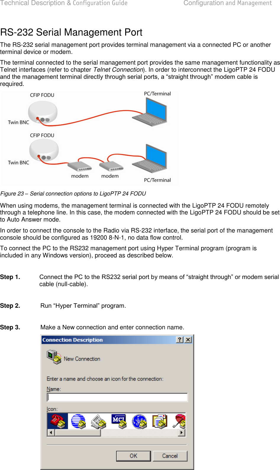 Technical Description &amp; Configuration Guide  Configuration and Management  LigoWave  Page 28 RS-232 Serial Management Port  The RS-232 serial management port provides terminal management via a connected PC or another terminal device or modem.  The terminal connected to the serial management port provides the same management functionality as Telnet interfaces (refer to chapter Telnet Connection). In order to interconnect the LigoPTP 24 FODU required.   Figure 23 – Serial connection options to LigoPTP 24 FODU When using modems, the management terminal is connected with the LigoPTP 24 FODU remotely through a telephone line. In this case, the modem connected with the LigoPTP 24 FODU should be set to Auto Answer mode.  In order to connect the console to the Radio via RS-232 interface, the serial port of the management console should be configured as 19200 8-N-1, no data flow control.  To connect the PC to the RS232 management port using Hyper Terminal program (program is included in any Windows version), proceed as described below.   Step 1.   cable (null-cable).   Step 2.     Step 3.   Make a New connection and enter connection name.    