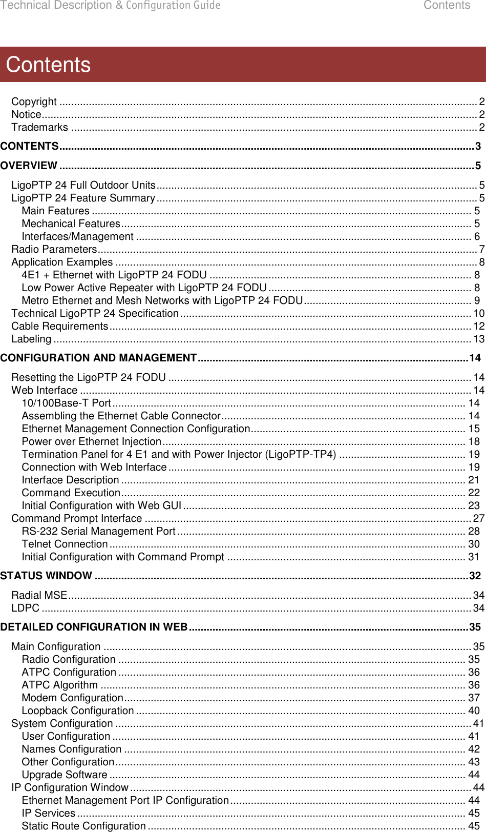 Technical Description &amp; Configuration Guide  Contents  LigoWave  Page 3  Copyright .............................................................................................................................................. 2 Notice .................................................................................................................................................... 2 Trademarks .......................................................................................................................................... 2 CONTENTS ............................................................................................................................................. 3 OVERVIEW ............................................................................................................................................. 5 LigoPTP 24 Full Outdoor Units ............................................................................................................. 5 LigoPTP 24 Feature Summary ............................................................................................................. 5 Main Features ................................................................................................................................. 5 Mechanical Features ....................................................................................................................... 5 Interfaces/Management .................................................................................................................. 6 Radio Parameters ................................................................................................................................. 7 Application Examples ........................................................................................................................... 8 4E1 + Ethernet with LigoPTP 24 FODU ......................................................................................... 8 Low Power Active Repeater with LigoPTP 24 FODU ..................................................................... 8 Metro Ethernet and Mesh Networks with LigoPTP 24 FODU ......................................................... 9 Technical LigoPTP 24 Specification ................................................................................................... 10 Cable Requirements ........................................................................................................................... 12 Labeling .............................................................................................................................................. 13 CONFIGURATION AND MANAGEMENT ............................................................................................ 14 Resetting the LigoPTP 24 FODU ....................................................................................................... 14 Web Interface ..................................................................................................................................... 14 10/100Base-T Port ........................................................................................................................ 14 Assembling the Ethernet Cable Connector ................................................................................... 14 Ethernet Management Connection Configuration......................................................................... 15 Power over Ethernet Injection ....................................................................................................... 18 Termination Panel for 4 E1 and with Power Injector (LigoPTP-TP4) ........................................... 19 Connection with Web Interface ..................................................................................................... 19 Interface Description ..................................................................................................................... 21 Command Execution ..................................................................................................................... 22 Initial Configuration with Web GUI ................................................................................................ 23 Command Prompt Interface ............................................................................................................... 27 RS-232 Serial Management Port .................................................................................................. 28 Telnet Connection ......................................................................................................................... 30 Initial Configuration with Command Prompt ................................................................................. 31 STATUS WINDOW ............................................................................................................................... 32 Radial MSE ......................................................................................................................................... 34 LDPC .................................................................................................................................................. 34 DETAILED CONFIGURATION IN WEB ............................................................................................... 35 Main Configuration ............................................................................................................................. 35 Radio Configuration ...................................................................................................................... 35 ATPC Configuration ...................................................................................................................... 36 ATPC Algorithm ............................................................................................................................ 36 Modem Configuration .................................................................................................................... 37 Loopback Configuration ................................................................................................................ 40 System Configuration ......................................................................................................................... 41 User Configuration ........................................................................................................................ 41 Names Configuration .................................................................................................................... 42 Other Configuration ....................................................................................................................... 43 Upgrade Software ......................................................................................................................... 44 IP Configuration Window .................................................................................................................... 44 Ethernet Management Port IP Configuration ................................................................................ 44 IP Services .................................................................................................................................... 45 Static Route Configuration ............................................................................................................ 45 Contents 