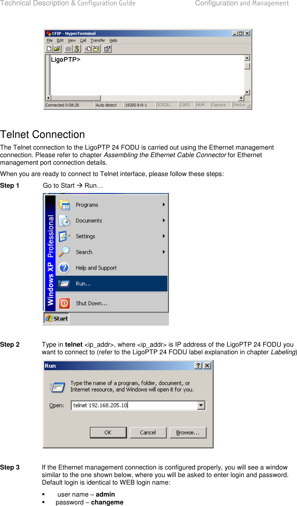 Technical Description &amp; Configuration Guide  Configuration and Management  LigoWave  Page 30   Telnet Connection The Telnet connection to the LigoPTP 24 FODU is carried out using the Ethernet management connection. Please refer to chapter Assembling the Ethernet Cable Connector for Ethernet management port connection details. When you are ready to connect to Telnet interface, please follow these steps: Step 1  Go to Start     Step 2  Type in telnet &lt;ip_addr&gt;, where &lt;ip_addr&gt; is IP address of the LigoPTP 24 FODU you want to connect to (refer to the LigoPTP 24 FODU label explanation in chapter Labeling)   Step 3  If the Ethernet management connection is configured properly, you will see a window similar to the one shown below, where you will be asked to enter login and password. Default login is identical to WEB login name:    user name  admin   password  changeme 