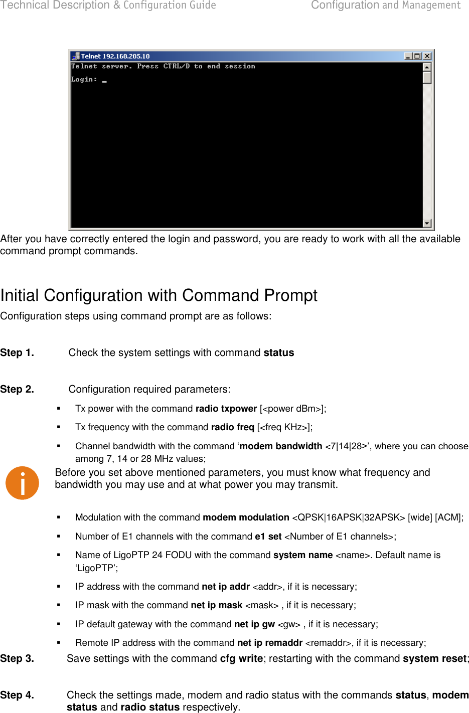 Technical Description &amp; Configuration Guide  Configuration and Management  LigoWave  Page 31  After you have correctly entered the login and password, you are ready to work with all the available command prompt commands.   Initial Configuration with Command Prompt Configuration steps using command prompt are as follows:  Step 1.  Check the system settings with command status  Step 2.  Configuration required parameters:   Tx power with the command radio txpower [&lt;power dBm&gt;];   Tx frequency with the command radio freq [&lt;freq KHz&gt;];  modem bandwidth &lt;among 7, 14 or 28 MHz values;  Before you set above mentioned parameters, you must know what frequency and bandwidth you may use and at what power you may transmit.   Modulation with the command modem modulation &lt;QPSK|16APSK|32APSK&gt; [wide] [ACM];   Number of E1 channels with the command e1 set &lt;Number of E1 channels&gt;;   Name of LigoPTP 24 FODU with the command system name &lt;name&gt;. Default name is LigoPTP   IP address with the command net ip addr &lt;addr&gt;, if it is necessary;   IP mask with the command net ip mask &lt;mask&gt; , if it is necessary;   IP default gateway with the command net ip gw &lt;gw&gt; , if it is necessary;   Remote IP address with the command net ip remaddr &lt;remaddr&gt;, if it is necessary; Step 3.  Save settings with the command cfg write; restarting with the command system reset;  Step 4.  Check the settings made, modem and radio status with the commands status, modem status and radio status respectively.    