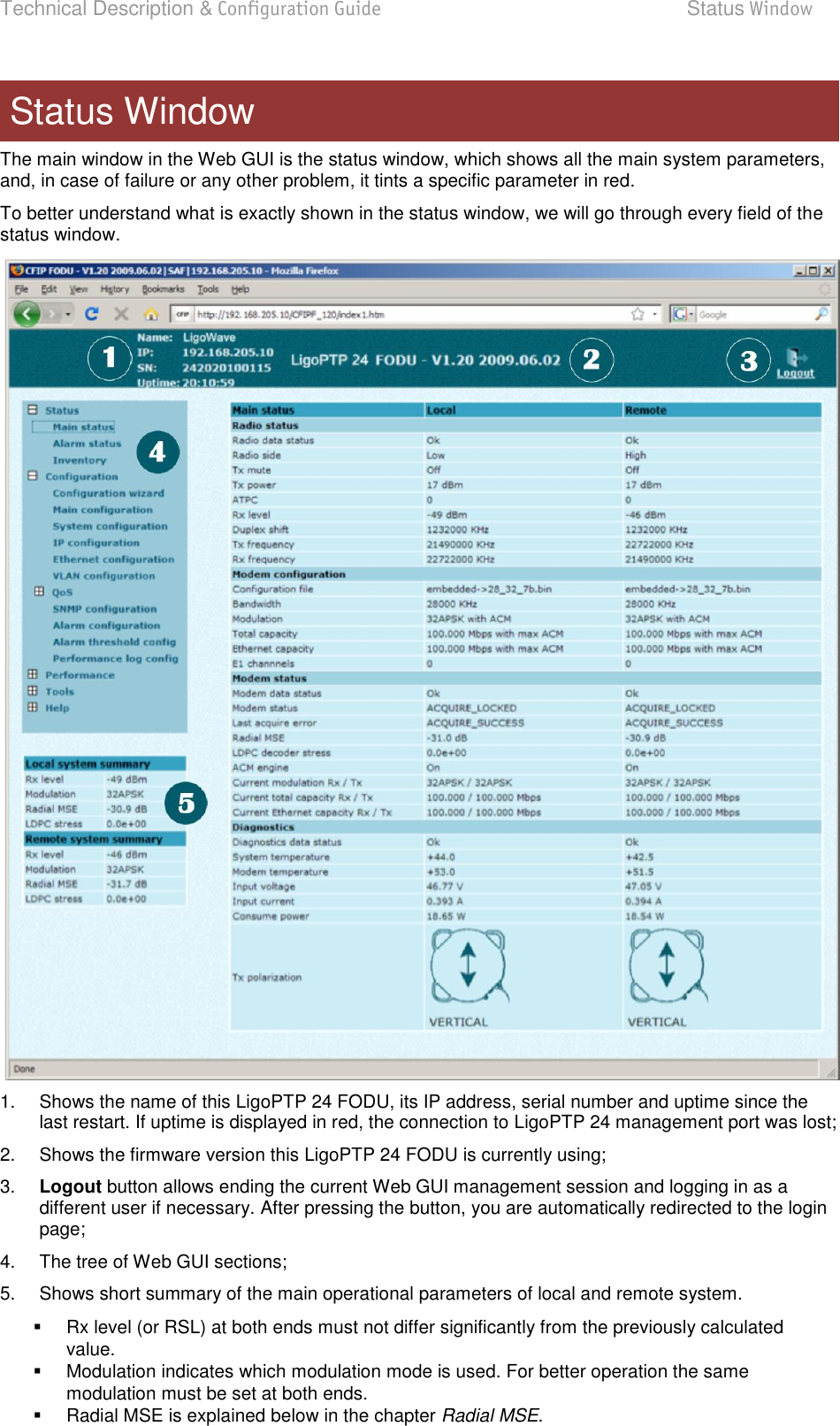 Technical Description &amp; Configuration Guide  Status Window  LigoWave  Page 32 The main window in the Web GUI is the status window, which shows all the main system parameters, and, in case of failure or any other problem, it tints a specific parameter in red. To better understand what is exactly shown in the status window, we will go through every field of the status window.  1.  Shows the name of this LigoPTP 24 FODU, its IP address, serial number and uptime since the last restart. If uptime is displayed in red, the connection to LigoPTP 24 management port was lost; 2.  Shows the firmware version this LigoPTP 24 FODU is currently using; 3. Logout button allows ending the current Web GUI management session and logging in as a different user if necessary. After pressing the button, you are automatically redirected to the login page; 4.  The tree of Web GUI sections; 5.  Shows short summary of the main operational parameters of local and remote system.    Rx level (or RSL) at both ends must not differ significantly from the previously calculated value.    Modulation indicates which modulation mode is used. For better operation the same modulation must be set at both ends.    Radial MSE is explained below in the chapter Radial MSE. Status Window 