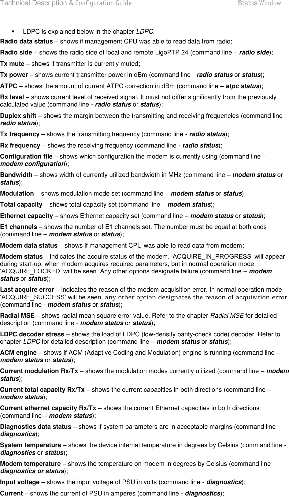 Technical Description &amp; Configuration Guide  Status Window  LigoWave  Page 33   LDPC is explained below in the chapter LDPC. Radio data status  shows if management CPU was able to read data from radio; Radio side  shows the radio side of local and remote LigoPTP 24 (command line  radio side); Tx mute  shows if transmitter is currently muted; Tx power  shows current transmitter power in dBm (command line - radio status or status);  ATPC  shows the amount of current ATPC correction in dBm (command line  atpc status); Rx level  shows current level of received signal. It must not differ significantly from the previously calculated value (command line - radio status or status); Duplex shift  shows the margin between the transmitting and receiving frequencies (command line - radio status); Tx frequency  shows the transmitting frequency (command line - radio status); Rx frequency  shows the receiving frequency (command line - radio status); Configuration file  shows which configuration the modem is currently using (command line  modem configuration); Bandwidth  shows width of currently utilized bandwidth in MHz (command line  modem status or status); Modulation  shows modulation mode set (command line  modem status or status); Total capacity  shows total capacity set (command line  modem status); Ethernet capacity  shows Ethernet capacity set (command line  modem status or status); E1 channels  shows the number of E1 channels set. The number must be equal at both ends (command line  modem status or status); Modem data status  shows if management CPU was able to read data from modem; Modem status  indicates the acquire during start-up, when modem acquires required parameters, but in normal operation mode  modem status or status); Last acquire error  indicates the reason of the modem acquisition error. In normal operation mode any other option designates the reason of acquisition error (command line - modem status or status); Radial MSE  shows radial mean square error value. Refer to the chapter Radial MSE for detailed description (command line - modem status or status); LDPC decoder stress  shows the load of LDPC (low-density parity-check code) decoder. Refer to chapter LDPC for detailed description (command line  modem status or status); ACM engine  shows if ACM (Adaptive Coding and Modulation) engine is running (command line  modem status or status); Current modulation Rx/Tx  shows the modulation modes currently utilized (command line  modem status); Current total capacity Rx/Tx  shows the current capacities in both directions (command line  modem status); Current ethernet capacity Rx/Tx  shows the current Ethernet capacities in both directions (command line  modem status); Diagnostics data status  shows if system parameters are in acceptable margins (command line - diagnostics); System temperature  shows the device internal temperature in degrees by Celsius (command line - diagnostics or status); Modem temperature – shows the temperature on modem in degrees by Celsius (command line - diagnostics or status); Input voltage  shows the input voltage of PSU in volts (command line - diagnostics); Current  shows the current of PSU in amperes (command line - diagnostics); 