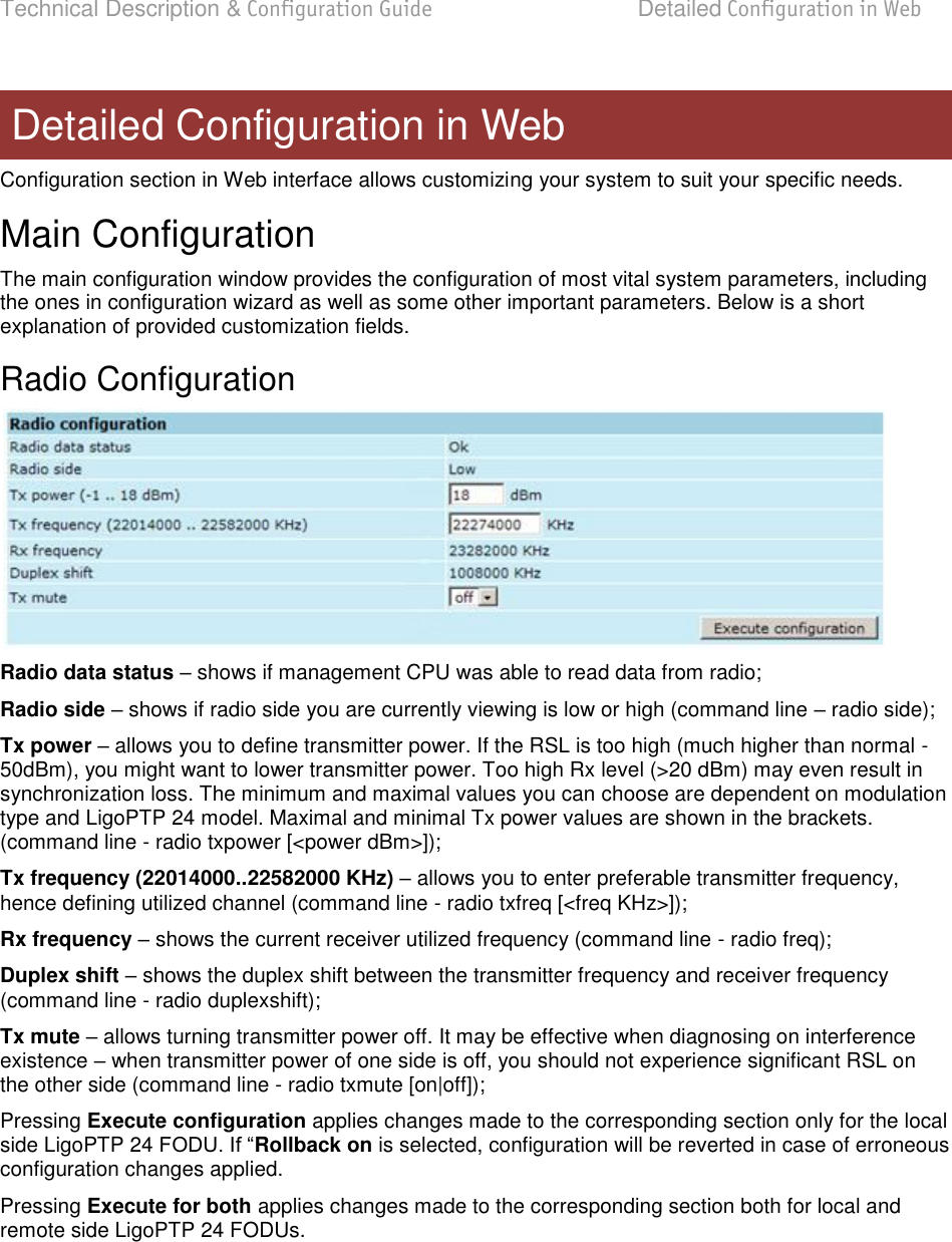 Technical Description &amp; Configuration Guide  Detailed Configuration in Web  LigoWave  Page 35 Configuration section in Web interface allows customizing your system to suit your specific needs. Main Configuration The main configuration window provides the configuration of most vital system parameters, including the ones in configuration wizard as well as some other important parameters. Below is a short explanation of provided customization fields. Radio Configuration  Radio data status  shows if management CPU was able to read data from radio; Radio side  shows if radio side you are currently viewing is low or high (command line  radio side); Tx power  allows you to define transmitter power. If the RSL is too high (much higher than normal -50dBm), you might want to lower transmitter power. Too high Rx level (&gt;20 dBm) may even result in synchronization loss. The minimum and maximal values you can choose are dependent on modulation type and LigoPTP 24 model. Maximal and minimal Tx power values are shown in the brackets. (command line - radio txpower [&lt;power dBm&gt;]); Tx frequency (22014000..22582000 KHz)  allows you to enter preferable transmitter frequency, hence defining utilized channel (command line - radio txfreq [&lt;freq KHz&gt;]); Rx frequency  shows the current receiver utilized frequency (command line - radio freq); Duplex shift  shows the duplex shift between the transmitter frequency and receiver frequency (command line - radio duplexshift); Tx mute  allows turning transmitter power off. It may be effective when diagnosing on interference existence  when transmitter power of one side is off, you should not experience significant RSL on the other side (command line - radio txmute [on|off]); Pressing Execute configuration applies changes made to the corresponding section only for the local side LigoPTP 24 Rollback on is selected, configuration will be reverted in case of erroneous configuration changes applied. Pressing Execute for both applies changes made to the corresponding section both for local and remote side LigoPTP 24 FODUs.  Detailed Configuration in Web 