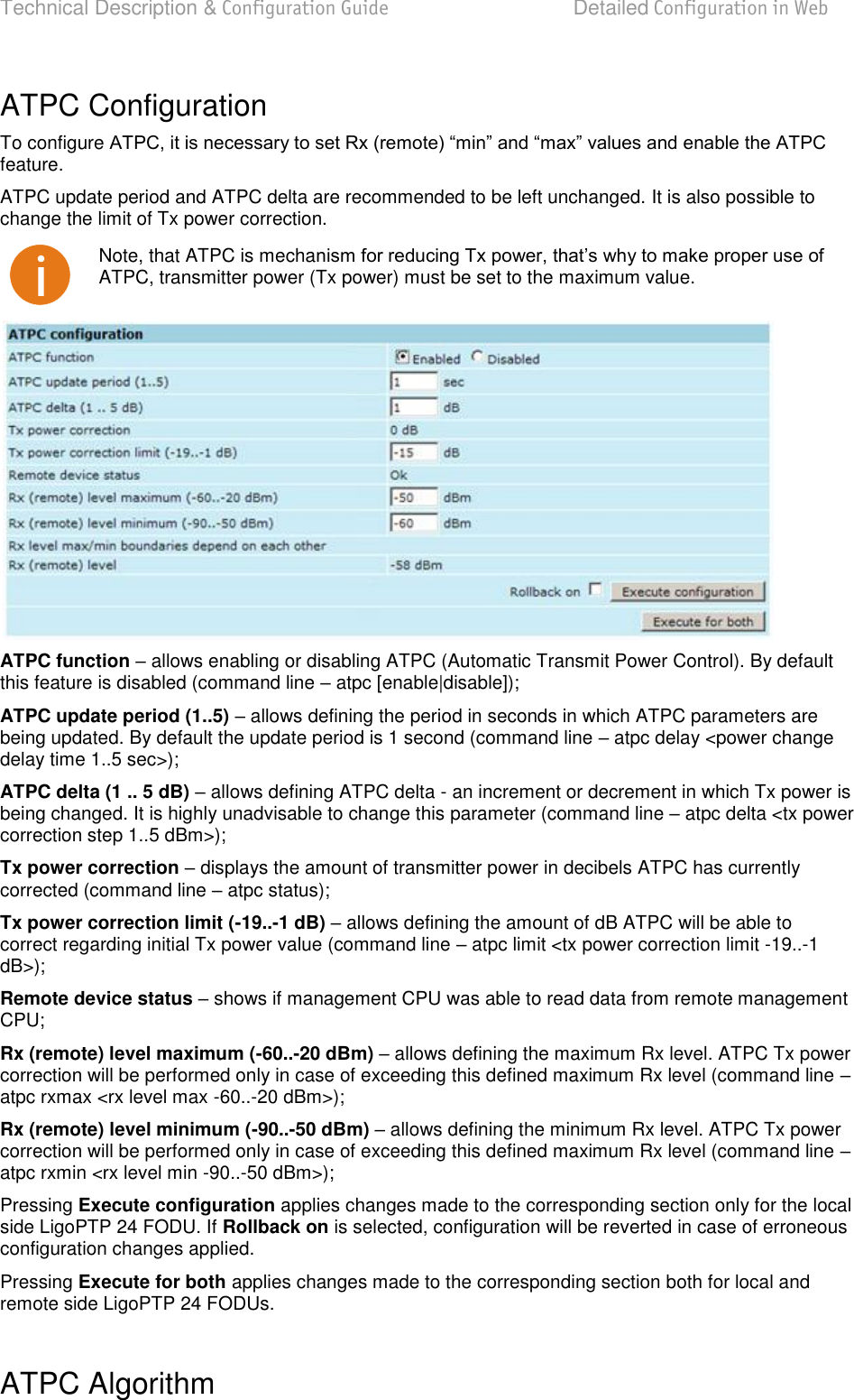 Technical Description &amp; Configuration Guide  Detailed Configuration in Web  LigoWave  Page 36 ATPC Configuration To configure feature.  ATPC update period and ATPC delta are recommended to be left unchanged. It is also possible to change the limit of Tx power correction.  Note, that ATPC is mechaATPC, transmitter power (Tx power) must be set to the maximum value.  ATPC function  allows enabling or disabling ATPC (Automatic Transmit Power Control). By default this feature is disabled (command line  atpc [enable|disable]); ATPC update period (1..5)  allows defining the period in seconds in which ATPC parameters are being updated. By default the update period is 1 second (command line  atpc delay &lt;power change delay time 1..5 sec&gt;); ATPC delta (1 .. 5 dB)  allows defining ATPC delta - an increment or decrement in which Tx power is being changed. It is highly unadvisable to change this parameter (command line  atpc delta &lt;tx power correction step 1..5 dBm&gt;); Tx power correction  displays the amount of transmitter power in decibels ATPC has currently corrected (command line  atpc status); Tx power correction limit (-19..-1 dB)  allows defining the amount of dB ATPC will be able to correct regarding initial Tx power value (command line  atpc limit &lt;tx power correction limit -19..-1 dB&gt;); Remote device status  shows if management CPU was able to read data from remote management CPU; Rx (remote) level maximum (-60..-20 dBm)  allows defining the maximum Rx level. ATPC Tx power correction will be performed only in case of exceeding this defined maximum Rx level (command line  atpc rxmax &lt;rx level max -60..-20 dBm&gt;); Rx (remote) level minimum (-90..-50 dBm)  allows defining the minimum Rx level. ATPC Tx power correction will be performed only in case of exceeding this defined maximum Rx level (command line  atpc rxmin &lt;rx level min -90..-50 dBm&gt;); Pressing Execute configuration applies changes made to the corresponding section only for the local side LigoPTP 24 FODU. If Rollback on is selected, configuration will be reverted in case of erroneous configuration changes applied. Pressing Execute for both applies changes made to the corresponding section both for local and remote side LigoPTP 24 FODUs.  ATPC Algorithm  