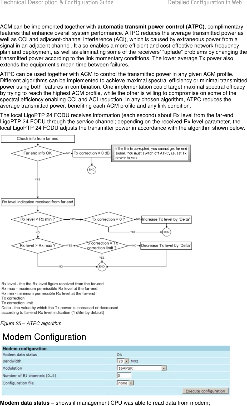 Technical Description &amp; Configuration Guide Detailed Configuration in Web  LigoWave  Page 37 ACM can be implemented together with automatic transmit power control (ATPC), complimentary features that enhance overall system performance. ATPC reduces the average transmitted power as well as CCI and adjacent-channel interference (ACI), which is caused by extraneous power from a signal in an adjacent channel. It also enables a more efficient and cost-effective network frequency plan and deployment, as well as eliminatransmitted power according to the link momentary conditions. The lower average Tx power also  ATPC can be used together with ACM to control the transmitted power in any given ACM profile. Different algorithms can be implemented to achieve maximal spectral efficiency or minimal transmitted power using both features in combination. One implementation could target maximal spectral efficacy by trying to reach the highest ACM profile, while the other is willing to compromise on some of the spectral efficiency enabling CCI and ACI reduction. In any chosen algorithm, ATPC reduces the average transmitted power, benefiting each ACM profile and any link condition. The local LigoPTP 24 FODU receives information (each second) about Rx level from the far-end LigoPTP 24 FODU through the service channel; depending on the received Rx level parameter, the local LigoPTP 24 FODU adjusts the transmitter power in accordance with the algorithm shown below.  Figure 25 – ATPC algorithm  Modem Configuration  Modem data status  shows if management CPU was able to read data from modem; 