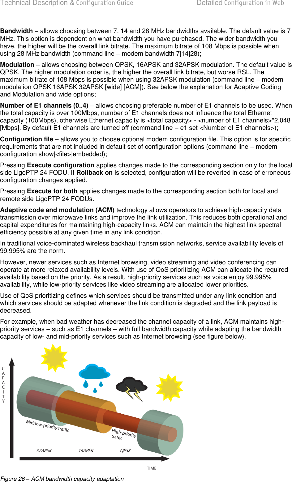 Technical Description &amp; Configuration Guide  Detailed Configuration in Web  LigoWave  Page 38 Bandwidth  allows choosing between 7, 14 and 28 MHz bandwidths available. The default value is 7 MHz. This option is dependent on what bandwidth you have purchased. The wider bandwidth you have, the higher will be the overall link bitrate. The maximum bitrate of 108 Mbps is possible when using 28 MHz bandwidth (command line  modem bandwidth 7|14|28); Modulation  allows choosing between QPSK, 16APSK and 32APSK modulation. The default value is QPSK. The higher modulation order is, the higher the overall link bitrate, but worse RSL. The maximum bitrate of 108 Mbps is possible when using 32APSK modulation (command line  modem modulation QPSK|16APSK|32APSK [wide] [ACM]). See below the explanation for Adaptive Coding and Modulation and wide options; Number of E1 channels (0..4)  allows choosing preferable number of E1 channels to be used. When the total capacity is over 100Mbps, number of E1 channels does not influence the total Ethernet capacity (100Mbps), otherwise Ethernet capacity is &lt;total capacity&gt; - &lt;number of E1 channels&gt;*2,048 [Mbps]. By default E1 channels are turned off (command line  e1 set &lt;Number of E1 channels&gt;); Configuration file  allows you to choose optional modem configuration file. This option is for specific requirements that are not included in default set of configuration options (command line  modem configuration show|&lt;file&gt;|embedded); Pressing Execute configuration applies changes made to the corresponding section only for the local side LigoPTP 24 FODU. If Rollback on is selected, configuration will be reverted in case of erroneous configuration changes applied. Pressing Execute for both applies changes made to the corresponding section both for local and remote side LigoPTP 24 FODUs. Adaptive code and modulation (ACM) technology allows operators to achieve high-capacity data transmission over microwave links and improve the link utilization. This reduces both operational and capital expenditures for maintaining high-capacity links. ACM can maintain the highest link spectral efficiency possible at any given time in any link condition. In traditional voice-dominated wireless backhaul transmission networks, service availability levels of 99.995% are the norm. However, newer services such as Internet browsing, video streaming and video conferencing can operate at more relaxed availability levels. With use of QoS prioritizing ACM can allocate the required availability based on the priority. As a result, high-priority services such as voice enjoy 99.995% availability, while low-priority services like video streaming are allocated lower priorities. Use of QoS prioritizing defines which services should be transmitted under any link condition and which services should be adapted whenever the link condition is degraded and the link payload is decreased. For example, when bad weather has decreased the channel capacity of a link, ACM maintains high-priority services  such as E1 channels  with full bandwidth capacity while adapting the bandwidth capacity of low- and mid-priority services such as Internet browsing (see figure below).  Figure 26 – ACM bandwidth capacity adaptation 