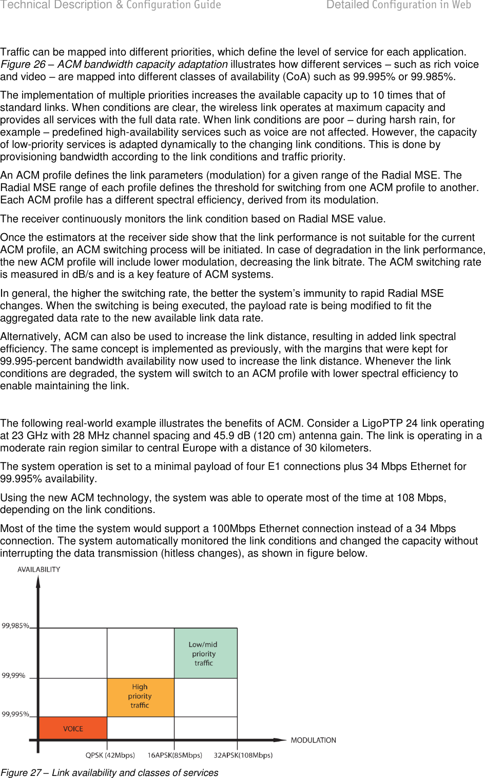 Technical Description &amp; Configuration Guide  Detailed Configuration in Web  LigoWave  Page 39 Traffic can be mapped into different priorities, which define the level of service for each application. Figure 26 – ACM bandwidth capacity adaptation illustrates how different services  such as rich voice and video  are mapped into different classes of availability (CoA) such as 99.995% or 99.985%. The implementation of multiple priorities increases the available capacity up to 10 times that of standard links. When conditions are clear, the wireless link operates at maximum capacity and provides all services with the full data rate. When link conditions are poor  during harsh rain, for example  predefined high-availability services such as voice are not affected. However, the capacity of low-priority services is adapted dynamically to the changing link conditions. This is done by provisioning bandwidth according to the link conditions and traffic priority. An ACM profile defines the link parameters (modulation) for a given range of the Radial MSE. The Radial MSE range of each profile defines the threshold for switching from one ACM profile to another. Each ACM profile has a different spectral efficiency, derived from its modulation. The receiver continuously monitors the link condition based on Radial MSE value.  Once the estimators at the receiver side show that the link performance is not suitable for the current ACM profile, an ACM switching process will be initiated. In case of degradation in the link performance, the new ACM profile will include lower modulation, decreasing the link bitrate. The ACM switching rate is measured in dB/s and is a key feature of ACM systems. In general, the changes. When the switching is being executed, the payload rate is being modified to fit the aggregated data rate to the new available link data rate. Alternatively, ACM can also be used to increase the link distance, resulting in added link spectral efficiency. The same concept is implemented as previously, with the margins that were kept for 99.995-percent bandwidth availability now used to increase the link distance. Whenever the link conditions are degraded, the system will switch to an ACM profile with lower spectral efficiency to enable maintaining the link.  The following real-world example illustrates the benefits of ACM. Consider a LigoPTP 24 link operating at 23 GHz with 28 MHz channel spacing and 45.9 dB (120 cm) antenna gain. The link is operating in a moderate rain region similar to central Europe with a distance of 30 kilometers. The system operation is set to a minimal payload of four E1 connections plus 34 Mbps Ethernet for 99.995% availability. Using the new ACM technology, the system was able to operate most of the time at 108 Mbps, depending on the link conditions. Most of the time the system would support a 100Mbps Ethernet connection instead of a 34 Mbps connection. The system automatically monitored the link conditions and changed the capacity without interrupting the data transmission (hitless changes), as shown in figure below.  Figure 27 – Link availability and classes of services 