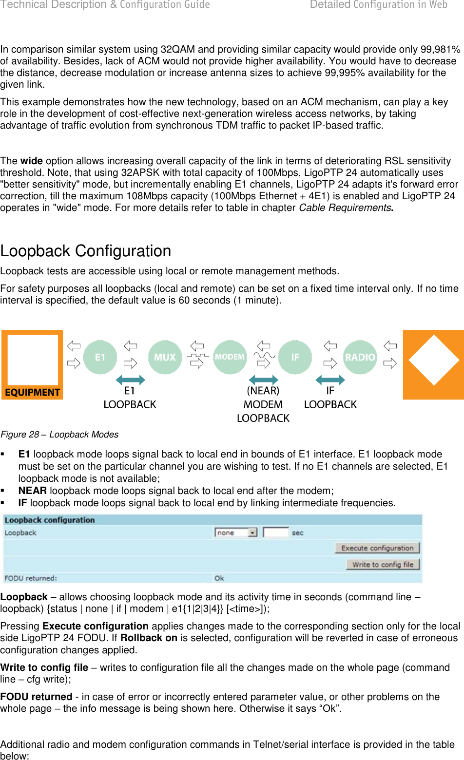 Technical Description &amp; Configuration Guide  Detailed Configuration in Web  LigoWave  Page 40 In comparison similar system using 32QAM and providing similar capacity would provide only 99,981% of availability. Besides, lack of ACM would not provide higher availability. You would have to decrease the distance, decrease modulation or increase antenna sizes to achieve 99,995% availability for the given link. This example demonstrates how the new technology, based on an ACM mechanism, can play a key role in the development of cost-effective next-generation wireless access networks, by taking advantage of traffic evolution from synchronous TDM traffic to packet IP-based traffic.  The wide option allows increasing overall capacity of the link in terms of deteriorating RSL sensitivity threshold. Note, that using 32APSK with total capacity of 100Mbps, LigoPTP 24 automatically uses &quot;better sensitivity&quot; mode, but incrementally enabling E1 channels, LigoPTP 24 adapts it&apos;s forward error correction, till the maximum 108Mbps capacity (100Mbps Ethernet + 4E1) is enabled and LigoPTP 24 operates in &quot;wide&quot; mode. For more details refer to table in chapter Cable Requirements.  Loopback Configuration Loopback tests are accessible using local or remote management methods. For safety purposes all loopbacks (local and remote) can be set on a fixed time interval only. If no time interval is specified, the default value is 60 seconds (1 minute).   Figure 28 – Loopback Modes  E1 loopback mode loops signal back to local end in bounds of E1 interface. E1 loopback mode must be set on the particular channel you are wishing to test. If no E1 channels are selected, E1 loopback mode is not available;  NEAR loopback mode loops signal back to local end after the modem;  IF loopback mode loops signal back to local end by linking intermediate frequencies.  Loopback  allows choosing loopback mode and its activity time in seconds (command line  loopback) {status | none | if | modem | e1{1|2|3|4}} [&lt;time&gt;]); Pressing Execute configuration applies changes made to the corresponding section only for the local side LigoPTP 24 FODU. If Rollback on is selected, configuration will be reverted in case of erroneous configuration changes applied. Write to config file  writes to configuration file all the changes made on the whole page (command line  cfg write); FODU returned - in case of error or incorrectly entered parameter value, or other problems on the whole page    Additional radio and modem configuration commands in Telnet/serial interface is provided in the table below: 